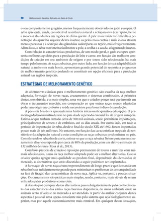 Melhoramento Genético Aplicado em Gado de Corte20
o seu comportamento gregário, menos frequentemente observado no gado europeu. O
zebu apresenta, ainda, considerável resistência natural a ectoparasitos (carrapato, berne
e moscas) abundantes em regiões de clima quente. A pele mais resistente diﬁculta a pe-
netração do aparelho sugador destes insetos; os pelos mais curtos e mais claros atraem
menos parasitas e a secreção das glândulas sudoríparas os repele, mais frequentemente.
Além disso, o zebu movimenta facilmente a pele, a orelha e a cauda, afugentando insetos.
Com relação às características produtivas, de um modo geral, o gado europeu apre-
senta melhores aptidões para a produção de leite e carne, em função das melhores con-
dições de criação em seu ambiente de origem e por terem sido selecionadas há mais
tempo pelo homem. As raças zebuínas, por outro lado, em função de sua adaptabilidade
natural a ambientes mais hostis, apresentam grande potencial de resposta a programas
de melhoramento genético podendo se constituir em opção eﬁciente para a produção
animal nas regiões tropicais.
ESTRATÉGIAS DE MELHORAMENTO GENÉTICO
As alternativas clássicas para o melhoramento genético são: escolha da raça melhor
adaptada, formação de novas raças, cruzamentos e sistemas combinados. A primeira
destas, sem dúvida, é a mais simples, uma vez que o criador pouco terá que investir em
obras e tratamentos especiais, em comparação ao que outras raças menos adaptadas
poderiam exigir em conforto e saúde necessários para bons índices de produção.
A pecuária brasileira apresenta uma história interessante quanto a esta opção. O pri-
meiro gado bovino introduzido no país desde o período colonial foi de origem europeia.
Estima-se que tenham entrado cerca de 300 mil animais, sendo permitidas importações,
principalmente de sêmen e de embriões, até os dias atuais. Por outro lado, em todo o
período de importação de zebu, desde o ﬁnal do século XIX até 1962, foram importadas
pouco mais de seis mil reses. No entanto, em função das características tropicais do ter-
ritório e da adaptação natural a estas condições as raças zebuínas predominam no país.
Considerando o rebanho de corte, estima-se que a raça zebuína Nelore pura ou em cru-
zamentos diversos responda por cerca de 80% da produção, com um efetivo estimado de
132 milhões de reses (Rosa et al., 2013).
Com boas práticas de criação e reposição permanente de touros e matrizes com ani-
mais selecionados, o uso da raça melhor adaptada pode ser a melhor alternativa. Caso o
criador queira agregar mais qualidade ao produto ﬁnal, dependendo das demandas de
mercado, as alternativas que serão discutidas a seguir poderiam ser implantadas.
A formação de novas raças é um empreendimento de longo prazo e que demanda um
rebanho base suﬁcientemente grande para minimizar os problemas de consanguinidade
na fase de ﬁxação das características da nova raça. Aplica-se, portanto, a poucas situa-
ções. Os cruzamentos são práticas mais simples, sendo, portanto, mais viáveis de serem
utilizados pelos produtores comerciais.
A decisão por qualquer destas alternativas passa obrigatoriamente pelo conhecimen-
to das características das várias raças bovinas disponíveis, do meio ambiente onde os
animais serão criados e do mercado a ser atendido. A partir da análise conjunta destes
aspectos é possível uma opção consciente não pelo sistema que seja biologicamente su-
perior, mas por aquele economicamente mais rentável. Em qualquer destas situações,
 