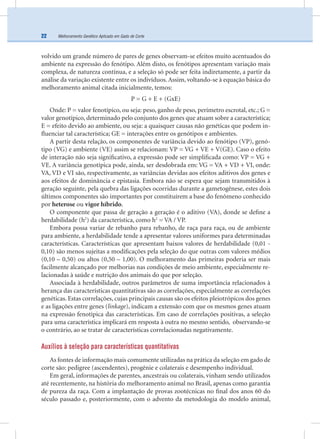 Melhoramento Genético Aplicado em Gado de Corte22
volvido um grande número de pares de genes observam-se efeitos muito acentuados do
ambiente na expressão do fenótipo. Além disto, os fenótipos apresentam variação mais
complexa, de natureza contínua, e a seleção só pode ser feita indiretamente, a partir da
análise da variação existente entre os indivíduos. Assim, voltando-se à equação básica do
melhoramento animal citada inicialmente, temos:
P = G + E + (GxE)
Onde: P = valor fenotípico, ou seja: peso, ganho de peso, perímetro escrotal, etc.; G =
valor genotípico, determinado pelo conjunto dos genes que atuam sobre a característica;
E = efeito devido ao ambiente, ou seja: a quaisquer causas não genéticas que podem in-
ﬂuenciar tal característica; GE = interações entre os genótipos e ambientes.
A partir desta relação, os componentes de variância devido ao fenótipo (VP), genó-
tipo (VG) e ambiente (VE) assim se relacionam: VP = VG + VE + V(GE). Caso o efeito
de interação não seja signiﬁcativo, a expressão pode ser simpliﬁcada como: VP = VG +
VE. A variância genotípica pode, ainda, ser desdobrada em: VG = VA + VD + VI, onde:
VA, VD e VI são, respectivamente, as variâncias devidas aos efeitos aditivos dos genes e
aos efeitos de dominância e epistasia. Embora não se espera que sejam transmitidos à
geração seguinte, pela quebra das ligações ocorridas durante a gametogênese, estes dois
últimos componentes são importantes por constituírem a base do fenômeno conhecido
por heterose ou vigor híbrido.
O componente que passa de geração a geração é o aditivo (VA), donde se deﬁne a
herdabilidade (h2
) da característica, como h2
= VA / VP.
Embora possa variar de rebanho para rebanho, de raça para raça, ou de ambiente
para ambiente, a herdabilidade tende a apresentar valores uniformes para determinadas
características. Características que apresentam baixos valores de herdabilidade (0,01 -
0,10) são menos sujeitas a modiﬁcações pela seleção do que outras com valores médios
(0,10 – 0,50) ou altos (0,50 – 1,00). O melhoramento das primeiras poderia ser mais
facilmente alcançado por melhorias nas condições de meio ambiente, especialmente re-
lacionadas à saúde e nutrição dos animais do que por seleção.
Associada à herdabilidade, outros parâmetros de suma importância relacionados à
herança das características quantitativas são as correlações, especialmente as correlações
genéticas. Estas correlações, cujas principais causas são os efeitos pleiotrópicos dos genes
e as ligações entre genes (linkage), indicam a extensão com que os mesmos genes atuam
na expressão fenotípica das características. Em caso de correlações positivas, a seleção
para uma característica implicará em resposta à outra no mesmo sentido, observando-se
o contrário, ao se tratar de características correlacionadas negativamente.
Auxílios à seleção para características quantitativas
As fontes de informação mais comumente utilizadas na prática da seleção em gado de
corte são: pedigree (ascendentes), progênie e colaterais e desempenho individual.
Em geral, informações de parentes, ancestrais ou colaterais, vinham sendo utilizados
até recentemente, na história do melhoramento animal no Brasil, apenas como garantia
de pureza da raça. Com a implantação de provas zootécnicas no ﬁnal dos anos 60 do
século passado e, posteriormente, com o advento da metodologia do modelo animal,
 