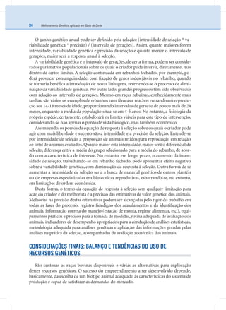Melhoramento Genético Aplicado em Gado de Corte24
O ganho genético anual pode ser deﬁnido pela relação: (intensidade de seleção * va-
riabilidade genética * precisão) / (intervalo de gerações). Assim, quanto maiores forem
intensidade, variabilidade genética e precisão da seleção e quanto menor o intervalo de
gerações, maior será a resposta anual à seleção.
A variabilidade genética e o intervalo de gerações, de certa forma, podem ser conside-
rados parâmetros populacionais sobre os quais o criador pode intervir, diretamente, mas
dentro de certos limites. A seleção continuada em rebanhos fechados, por exemplo, po-
derá provocar consanguinidade, com ﬁxação de genes indesejáveis no rebanho, quando
se tornaria benéﬁca a introdução de novas linhagens, revertendo-se o processo de dimi-
nuição da variabilidade genética. Por outro lado, grandes progressos têm sido observados
com relação ao intervalo de gerações. Mesmo em raças zebuínas, conhecidamente mais
tardias, são vários os exemplos de rebanhos com fêmeas e machos entrando em reprodu-
ção aos 14-18 meses de idade, proporcionando intervalos de geração de pouco mais de 24
meses, enquanto a média da população situa-se em 4-5 anos. No entanto, a ﬁsiologia da
própria espécie, certamente, estabelecerá os limites viáveis para este tipo de intervenção,
considerando-se não apenas o ponto de vista biológico, mas também econômico.
Assim sendo,os pontos da equação de resposta à seleção sobre os quais o criador pode
agir com mais liberdade e sucesso são a intensidade e a precisão da seleção. Entende-se
por intensidade de seleção a proporção de animais retidos para reprodução em relação
ao total de animais avaliados. Quanto maior esta intensidade, maior será o diferencial de
seleção, diferença entre a média do grupo selecionado para a média do rebanho, de acor-
do com a característica de interesse. No entanto, em longo prazo, o aumento da inten-
sidade de seleção, trabalhando-se em rebanho fechado, pode apresentar efeito negativo
sobre a variabilidade genética, com diminuição da resposta à seleção. Outra forma de se
aumentar a intensidade de seleção seria a busca de material genético de outros plantéis
ou de empresas especializadas em biotécnicas reprodutivas, esbarrando-se, no entanto,
em limitações de ordem econômica.
Desta forma, o termo da equação de resposta à seleção sem qualquer limitação para
ação do criador e do melhorista é a precisão das estimativas de valor genético dos animais.
Melhorias na precisão destas estimativas podem ser alcançadas pelo rigor do trabalho em
todas as fases do processo: registro ﬁdedigno dos acasalamentos e da identiﬁcação dos
animais, informação correta do manejo (estação de monta, regime alimentar, etc.), equi-
pamentos práticos e precisos para a tomada de medidas, rotina adequada de avaliação dos
animais, indicadores de desempenho apropriados para a condução de análises estatísticas,
metodologia adequada para análises genéticas e aplicação das informações geradas pelas
análises na prática da seleção, acompanhadas da avaliação zootécnica dos animais.
CONSIDERAÇÕES FINAIS: BALANÇO E TENDÊNCIAS DO USO DE
RECURSOS GENÉTICOS
São centenas as raças bovinas disponíveis e várias as alternativas para exploração
destes recursos genéticos. O sucesso do empreendimento a ser desenvolvido depende,
basicamente, da escolha de um biótipo animal adequado às características do sistema de
produção e capaz de satisfazer as demandas do mercado.
 