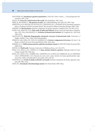 Melhoramento Genético Aplicado em Gado de Corte26
FALCONER, D.S. Introdução à genética quantitativa. (Trad. M.A. Silva e outros…). Viçosa:Imprensa Uni-
versitária, 1987, 279p.
FELIUS, M. Genus bos: cattle breeds of the world. New York:Merk, 1985, 234 p.
FRIES, R.; RUVINSKY, A. The genetics of cattle. Ed. CABI Publishing, New York, NY, 1999. 710p.
GRIFFITHS,A.J.F.; MILLER, J.H. SUZUKI, D.T.; LEWONTIN, R.C.; GELBART,W.M. Introdução à genética
básica. (Tradução de Paulo Armando Motta). Rio de Janeiro: Editora Guanabara Koogan, 2002. 794p.
JARDIM, V.R. Bovinocultura. Instituto Campineiro de Ensino Agrícola, Campinas SP, 4º
ed, 1995, 524 p.
JOSHI, N.R.; PHILLIPS, R.W. Zebu cattle of India and Pakistan. Roma, Food and Agriculture Organiza-
tion, 1953, 256 p. ilust.MASON, I.L. Evolution of domesticated animals. Ed. Longman Inc., New York,
1984. 452p.
MacHUGH, D.E. Molecular biogeography and genetic structure of domesticated cattle. University o f
Dublin, Dublin, 274 p., 1996. (Tese de doutorado).
PEIXOTO, A.M.; LIMA, F.P.; TOSI, H.; SAMPAIO, N.S. Exterior e julgamento de bovinos. Ed. José C. de
Moura e Vidal P. de Faria. Piracicaba:FEALQ, 1989. 169 p. ilust.
PEREIRA, J.C.C. Melhoramento genético aplicado à produção animal. Ed. FEP-MVZ, Belo Horizonte MG,
2008, 618 p.
ROUSE, J.E. World cattle. Norman, University of Oklahoma Press, vol. I, III, 1973.
ROSA, A.N.; SILVA, L.O.C.; PORTO, J.C.A. Raças mochas: história e genética. Embrapa Gado de Corte,
Campo Grande MS, 1996, 64 p.
ROSA,A.N.; SILVA, L.O.C.; NOBRE, P.R.C.; MARTINS, E.N.; COSTA, F.P.; TORRES JR., R.A.A.; MENEZES,
G.R.O.; FERNANDES, C.E.S. Pecuária de corte: vale a pena investir em touros geneticamente supe-
riores? Rev. ABCZ, Uberaba:ABCZ, mai-junho, 2013, p.92-96.
SANTIAGO, A.A. O Zebu na Índia, no Brasil e no mundo. Instituto Campineiro de Ensino Agrícola, Cam-
pinas SP, 1986, 744 p.
SILVA, R.G. Introdução à bioclimatologia animal. São Paulo:Nobel, 2000. 286 p.
 