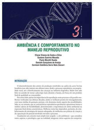 AMBIÊNCIA E COMPORTAMENTO NO
MANEJO REPRODUTIVO
Eliane Vianna da Costa-e-Silva
Gustavo Guerino Macedo
Paola Moretti Rueda
Daniele Gonçalves de Araújo
Carmem Estefânia Serra Neto Zúccari
3
CAPÍTULO
3
INTRODUÇÃO
O desenvolvimento dos setores de produção envolvidos na cadeia da carne bovina
brasileira tem sido intenso nos últimos anos, desde o processo reprodutivo, na proprie-
dade rural, até o beneﬁciamento das carcaças na indústria frigoríﬁca. Muito tem sido
feito no sentido de tornar cada etapa mais eﬁciente e barata, em busca de um produto
ﬁnal de qualidade ao consumidor.
Por outro lado, apesar da importância da reprodução neste processo e de grandes me-
lhorias veriﬁcadas nas últimas décadas, ainda se veriﬁcam pontos de estrangulamento,
com taxas médias de gestação, parição e de desmama muito aquém das possibilidades.
Sabe-se, no entanto, que as características reprodutivas geralmente apresentam baixos a
médios valores de herdabilidade, demonstrando a importância do efeito ambiental na
expressão ﬁnal destas características. Melhoras nesta fase dependem, portanto, do esta-
belecimento de estratégias de manejo adequadas, de melhorias nas práticas de criação e
da capacitação do pessoal envolvido em todo o processo.
Atualmente um conceito mais amplo tem surgido – o de ambiência – que considera
outro aspecto, o psicológico, que na realidade integraria vários aspectos do comporta-
 