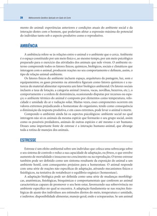 Melhoramento Genético Aplicado em Gado de Corte28
mento do animal: experiências anteriores e condições atuais do ambiente social e da
interação destes com o homem, que poderiam afetar a expressão máxima do potencial
do indivíduo tanto sob o aspecto produtivo como o reprodutivo.
AMBIÊNCIA
A ambiência refere-se às relações entre o animal e o ambiente que o cerca. Ambiente
é o espaço constituído por um meio físico e, ao mesmo tempo, por um meio psicológico
preparado para o exercício das atividades dos animais que nele vivem. O ambiente ex-
terno compreende todos os fatores físicos, químicos, biológicos, sociais e climáticos que
interagem com o animal, produzem reações no seu comportamento e deﬁnem, assim, o
tipo de relação animal-ambiente.
Os fatores físicos do ambiente incluem espaço, arquitetura da pastagem, luz, som e
equipamentos; os gases presentes na atmosfera ﬁguram como fatores químicos e a na-
tureza do material alimentar representa um fator biológico ambiental. Os fatores sociais
incluem a taxa de lotação, a categoria animal (touros, vacas, novilhas, bezerros, etc.), o
comportamento e a ordem de dominância, ocasionando disputas por recursos ou espa-
ço; o ambiente térmico do animal é composto por elementos como temperatura, velo-
cidade e umidade do ar e radiação solar. Muitas vezes, esses componentes ocorrem em
valores extremos prejudicando a homeostase do organismo, tendo como consequência
a diminuição da resposta produtiva, e em casos extremos, pode levar o animal à morte.
Compondo o ambiente ainda há os aspectos psicológicos: ambiente social no qual
interagem não só os animais da mesma espécie que formarão o seu grupo social, assim
como os possíveis predadores, animais de outras espécies e até mesmo o ser humano.
Desses uma importante fonte de estresse é a interação humano-animal, que abrange
toda a rotina de manejos dos animais.
ESTRESSE
Estresse é um efeito ambiental sobre um individuo que coloca uma sobrecarga sobre
o seu sistema de controle e reduz a sua capacidade de adaptação, ou ﬁtness, o que envolve
aumento de mortalidade e insucesso no crescimento ou na reprodução. O termo estresse
também pode ser deﬁnido como um sintoma resultante da exposição do animal a um
ambiente hostil, com consequentes prejuízos para a homeostase. O animal responde
com uma série de reações não especíﬁcas de adaptação, ativando mecanismos físicos e
ﬁsiológicos, na tentativa de restabelecer o equilíbrio orgânico (homeostase).
A adaptação biológica pode ser deﬁnida como uma série de mudanças morfológi-
cas, anatômicas, ﬁsiológicas, bioquímicas e comportamentais que conferem ao animal
características capazes de promover o seu bem-estar, favorecendo sua sobrevivência no
ambiente especíﬁco no qual se encontra. A adaptação fundamenta-se nas reações ﬁsio-
lógicas de ajuste dos indivíduos aos estímulos diretos do meio, temperatura e umidade,
e indiretos: disponibilidade alimentar, manejo geral, endo e ectoparasitas. Se um animal
 