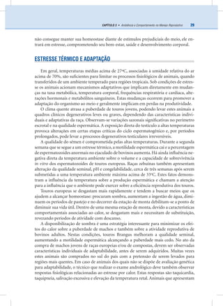 29CAPÍTULO 3 • Ambiência e Comportamento no Manejo Reprodutivo
não consegue manter sua homeostase diante de estímulos prejudiciais do meio, ele en-
trará em estresse, comprometendo seu bem-estar, saúde e desenvolvimento corporal.
ESTRESSE TÉRMICO E ADAPTAÇÃO
Em geral, temperaturas médias acima de 27ºC, associadas à umidade relativa do ar
acima de 70%, são suﬁcientes para limitar os processos ﬁsiológicos de animais, quando
transferidos de um ambiente temperado para regiões tropicais. Sob condições de estres-
se os animais acionam mecanismos adaptativos que implicam diretamente em mudan-
ças na taxa metabólica, temperatura corporal, frequências respiratória e cardíaca, alte-
rações hormonais e metabólitos sanguíneos. Estas mudanças ocorrem para promover a
adaptação do organismo ao meio e geralmente implicam em perdas na produtividade.
O clima quente atrasa a puberdade de touros jovens, podendo levar estes animais a
quadros clínicos degenerativos leves ou graves, dependendo das características indivi-
duais e adaptativas da raça. Observam-se variações sazonais signiﬁcativas no perímetro
escrotal e na qualidade espermática. A exposição direta do testículo a altas temperaturas
provoca alterações em certas etapas críticas do ciclo espermatogênico e, por períodos
prolongados, pode levar a processos degenerativos testiculares irreversíveis.
A qualidade do sêmen é comprometida pelas altas temperaturas. Durante a segunda
semana que se segue a um estresse térmico, a motilidade espermática cai e a percentagem
de espermatozoides anormais no ejaculado de bovinos aumenta. Há ainda inﬂuência ne-
gativa direta da temperatura ambiente sobre o volume e a capacidade de sobrevivência
in vitro dos espermatozoides de touros europeus. Raças zebuínas também apresentam
alteração da qualidade seminal, pH e congelabilidade, cerca de três semanas após serem
submetidas a uma temperatura ambiente máxima acima de 33o
C. Estes fatos demons-
tram a inﬂuência da temperatura sobre a produção espermática e chamam a atenção
para a inﬂuência que o ambiente pode exercer sobre a eﬁciência reprodutiva dos touros.
Touros europeus se desgastam mais rapidamente e tendem a buscar meios que os
ajudem a alcançar homeostase: procuram sombra, aumentam a ingestão de água, dimi-
nuem os períodos de pastejo e no decorrer da estação de monta debilitam-se a ponto de
diminuir sua vida útil. Dentro de uma mesma estação de monta, devido a características
comportamentais associadas ao calor, se desgastam mais e necessitam de substituição,
revezando períodos de atividade com descanso.
A disponibilização de sombra é uma estratégia interessante para minimizar os efei-
tos do calor sobre a puberdade de machos e também sobre a atividade reprodutiva de
bovinos adultos. Nestas condições, touros Brangus melhoram a qualidade seminal,
aumentando a motilidade espermática alcançando a puberdade mais cedo. No ato da
compra de machos jovens de raças europeias e/ou de compostas, devem ser observadas
características individuais de adaptabilidade, antes de serem adquiridos. Muitas vezes
estes animais são comprados no sul do país com a pretensão de serem levados para
regiões mais quentes. Em caso de animais dos quais não se dispõe de avaliação genética
para adaptabilidade, o técnico que realizar o exame andrológico deve também observar
respostas ﬁsiológicas relacionadas ao estresse por calor. Estas respostas são taquicardia,
taquipneia, salivação excessiva e elevação da temperatura retal. Animais que apresentam
 