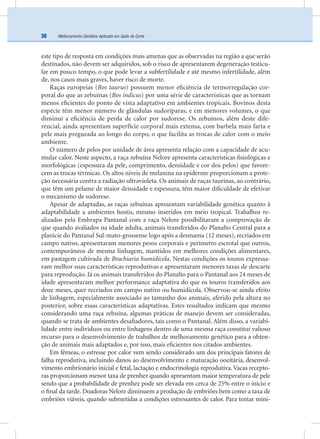 Melhoramento Genético Aplicado em Gado de Corte30
este tipo de resposta em condições mais amenas que as observadas na região a que serão
destinados, não devem ser adquiridos, sob o risco de apresentarem degeneração testicu-
lar em pouco tempo, o que pode levar a subfertilidade e até mesmo infertilidade, além
de, nos casos mais graves, haver risco de morte.
Raças europeias (Bos taurus) possuem menor eﬁciência de termorregulação cor-
poral do que as zebuínas (Bos indicus) por uma série de características que as tornam
menos eﬁcientes do ponto de vista adaptativo em ambientes tropicais. Bovinos desta
espécie têm menor número de glândulas sudoríparas, e em menores volumes, o que
diminui a eﬁciência de perda de calor por sudorese. Os zebuínos, além deste dife-
rencial, ainda apresentam superfície corporal mais extensa, com barbela mais farta e
pele mais pregueada ao longo do corpo, o que facilita as trocas de calor com o meio
ambiente.
O número de pelos por unidade de área apresenta relação com a capacidade de acu-
mular calor. Neste aspecto, a raça zebuína Nelore apresenta características ﬁsiológicas e
morfológicas (espessura da pele, comprimento, densidade e cor dos pelos) que favore-
cem as trocas térmicas. Os altos níveis de melanina na epiderme proporcionam a prote-
ção necessária contra a radiação ultravioleta. Os animais de raças taurinas, ao contrário,
que têm um pelame de maior densidade e espessura, têm maior diﬁculdade de efetivar
o mecanismo de sudorese.
Apesar de adaptadas, as raças zebuínas apresentam variabilidade genética quanto à
adaptabilidade a ambientes hostis, mesmo inseridos em meio tropical. Trabalhos re-
alizados pela Embrapa Pantanal com a raça Nelore possibilitaram a comprovação de
que quando avaliados na idade adulta, animais transferidos do Planalto Central para a
planície do Pantanal Sul-mato-grossense logo após a desmama (12 meses), recriados em
campo nativo, apresentaram menores pesos corporais e perímetro escrotal que outros,
contemporâneos de mesma linhagem, mantidos em melhores condições alimentares,
em pastagem cultivada de Brachiaria humidicola. Nestas condições os touros expressa-
ram melhor suas características reprodutivas e apresentaram menores taxas de descarte
para reprodução. Já os animais transferidos do Planalto para o Pantanal aos 24 meses de
idade apresentaram melhor performance adaptativa do que os touros transferidos aos
doze meses, quer recriados em campo nativo ou humidicola. Observou-se ainda efeito
de linhagem, especialmente associado ao tamanho dos animais, aferido pela altura no
posterior, sobre essas características adaptativas. Estes resultados indicam que mesmo
considerando uma raça zebuína, algumas práticas de manejo devem ser consideradas,
quando se trata de ambientes desaﬁadores, tais como o Pantanal. Além disso, a variabi-
lidade entre indivíduos ou entre linhagens dentro de uma mesma raça constitui valioso
recurso para o desenvolvimento de trabalhos de melhoramento genético para a obten-
ção de animais mais adaptados e, por isso, mais eﬁcientes nos citados ambientes.
Em fêmeas, o estresse por calor vem sendo considerado um dos principais fatores de
falha reprodutiva, incluindo danos ao desenvolvimento e maturação oocitária, desenvol-
vimento embrionário inicial e fetal, lactação e endocrinologia reprodutiva. Vacas recepto-
ras proporcionam menor taxa de prenhez quando apresentam maior temperatura de pele
sendo que a probabilidade de prenhez pode ser elevada em cerca de 25% entre o início e
o ﬁnal da tarde. Doadoras Nelore diminuem a produção de embriões bem como a taxa de
embriões viáveis, quando submetidas a condições estressantes de calor. Para tentar mini-
 