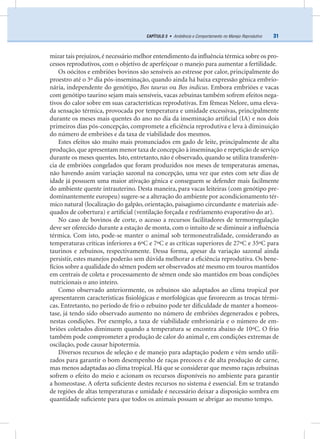 31CAPÍTULO 3 • Ambiência e Comportamento no Manejo Reprodutivo
mizar tais prejuízos,é necessário melhor entendimento da inﬂuência térmica sobre os pro-
cessos reprodutivos, com o objetivo de aperfeiçoar o manejo para aumentar a fertilidade.
Os oócitos e embriões bovinos são sensíveis ao estresse por calor, principalmente do
proestro até o 3º dia pós-inseminação, quando ainda há baixa expressão gênica embrio-
nária, independente do genótipo, Bos taurus ou Bos indicus. Embora embriões e vacas
com genótipo taurino sejam mais sensíveis, vacas zebuínas também sofrem efeitos nega-
tivos do calor sobre em suas características reprodutivas. Em fêmeas Nelore, uma eleva-
da sensação térmica, provocada por temperatura e umidade excessivas, principalmente
durante os meses mais quentes do ano no dia da inseminação artiﬁcial (IA) e nos dois
primeiros dias pós-concepção, compromete a eﬁciência reprodutiva e leva à diminuição
do número de embriões e da taxa de viabilidade dos mesmos.
Estes efeitos são muito mais pronunciados em gado de leite, principalmente de alta
produção, que apresentam menor taxa de concepção à inseminação e repetição de serviço
durante os meses quentes. Isto, entretanto, não é observado, quando se utiliza transferên-
cia de embriões congelados que foram produzidos nos meses de temperaturas amenas,
não havendo assim variação sazonal na concepção, uma vez que estes com sete dias de
idade já possuem uma maior ativação gênica e conseguem se defender mais facilmente
do ambiente quente intrauterino. Desta maneira, para vacas leiteiras (com genótipo pre-
dominantemente europeu) sugere-se a alteração do ambiente por acondicionamento tér-
mico natural (localização do galpão, orientação, paisagismo circundante e materiais ade-
quados de cobertura) e artiﬁcial (ventilação forçada e resfriamento evaporativo do ar).
No caso de bovinos de corte, o acesso a recursos facilitadores de termorregulação
deve ser oferecido durante a estação de monta, com o intuito de se diminuir a inﬂuência
térmica. Com isto, pode-se manter o animal sob termoneutralidade, considerando as
temperaturas críticas inferiores a 6ºC e 7ºC e as críticas superiores de 27ºC e 35ºC para
taurinos e zebuínos, respectivamente. Dessa forma, apesar da variação sazonal ainda
persistir, estes manejos poderão sem dúvida melhorar a eﬁciência reprodutiva. Os bene-
fícios sobre a qualidade do sêmen podem ser observados até mesmo em touros mantidos
em centrais de coleta e processamento de sêmen onde são mantidos em boas condições
nutricionais o ano inteiro.
Como observado anteriormente, os zebuínos são adaptados ao clima tropical por
apresentarem características ﬁsiológicas e morfológicas que favorecem as trocas térmi-
cas. Entretanto, no período de frio o zebuíno pode ter diﬁculdade de manter a homeos-
tase, já tendo sido observado aumento no número de embriões degenerados e pobres,
nestas condições. Por exemplo, a taxa de viabilidade embrionária e o número de em-
briões coletados diminuem quando a temperatura se encontra abaixo de 10ºC. O frio
também pode comprometer a produção de calor do animal e, em condições extremas de
oscilação, pode causar hipotermia.
Diversos recursos de seleção e de manejo para adaptação podem e vêm sendo utili-
zados para garantir o bom desempenho de raças precoces e de alta produção de carne,
mas menos adaptadas ao clima tropical. Há que se considerar que mesmo raças zebuínas
sofrem o efeito do meio e acionam os recursos disponíveis no ambiente para garantir
a homeostase. A oferta suﬁciente destes recursos no sistema é essencial. Em se tratando
de regiões de altas temperaturas e umidade é necessário deixar a disposição sombra em
quantidade suﬁciente para que todos os animais possam se abrigar ao mesmo tempo.
 