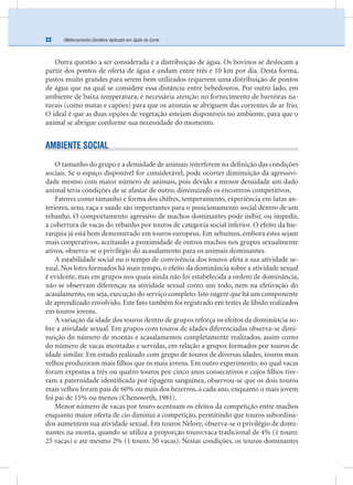 Melhoramento Genético Aplicado em Gado de Corte32
Outra questão a ser considerada é a distribuição de água. Os bovinos se deslocam a
partir dos pontos de oferta de água e andam entre três e 10 km por dia. Desta forma,
pastos muito grandes para serem bem utilizados requerem uma distribuição de pontos
de água que na qual se considere essa distância entre bebedouros. Por outro lado, em
ambiente de baixa temperatura, é necessária atenção no fornecimento de barreiras na-
turais (como matas e capões) para que os animais se abriguem das correntes de ar frio.
O ideal é que as duas opções de vegetação estejam disponíveis no ambiente, para que o
animal se abrigue conforme sua necessidade do momento.
AMBIENTE SOCIAL
O tamanho do grupo e a densidade de animais interferem na deﬁnição das condições
sociais. Se o espaço disponível for considerável, pode ocorrer diminuição da agressivi-
dade mesmo com maior número de animais, pois devido a menor densidade um dado
animal teria condições de se afastar de outro, diminuindo os encontros competitivos.
Fatores como tamanho e forma dos chifres, temperamento, experiência em lutas an-
teriores, sexo, raça e saúde são importantes para o posicionamento social dentro de um
rebanho. O comportamento agressivo de machos dominantes pode inibir, ou impedir,
a cobertura de vacas do rebanho por touros de categoria social inferior. O efeito da hie-
rarquia já está bem demonstrado em touros europeus. Em zebuínos, embora estes sejam
mais cooperativos, aceitando a proximidade de outros machos nos grupos sexualmente
ativos, observa-se o privilégio do acasalamento para os animais dominantes.
A estabilidade social ou o tempo de convivência dos touros afeta a sua atividade se-
xual. Nos lotes formados há mais tempo, o efeito da dominância sobre a atividade sexual
é evidente, mas em grupos nos quais ainda não foi estabelecida a ordem de dominância,
não se observam diferenças na atividade sexual como um todo, nem na efetivação do
acasalamento, ou seja, execução do serviço completo. Isto sugere que há um componente
de aprendizado envolvido. Este fato também foi registrado em testes de libido realizados
em touros jovens.
A variação da idade dos touros dentro de grupos reforça os efeitos da dominância so-
bre a atividade sexual. Em grupos com touros de idades diferenciadas observa-se dimi-
nuição do número de montas e acasalamentos completamente realizados, assim como
do número de vacas montadas e servidas, em relação a grupos formados por touros de
idade similar. Em estudo realizado com grupo de touros de diversas idades, touros mais
velhos produziram mais ﬁlhos que os mais jovens. Em outro experimento, no qual vacas
foram expostas a três ou quatro touros por cinco anos consecutivos e cujos ﬁlhos tive-
ram a paternidade identiﬁcada por tipagem sanguínea, observou-se que os dois touros
mais velhos foram pais de 60% ou mais dos bezerros, a cada ano, enquanto o mais jovem
foi pai de 15% ou menos (Chenoweth, 1981).
Menor número de vacas por touro acentuam os efeitos da competição entre machos
enquanto maior oferta de cio diminui a competição, permitindo que touros subordina-
dos aumentem sua atividade sexual. Em touros Nelore, observa-se o privilégio de domi-
nantes na monta, quando se utiliza a proporção touro:vaca tradicional de 4% (1 touro:
25 vacas) e até mesmo 2% (1 touro: 50 vacas). Nestas condições, os touros dominantes
 