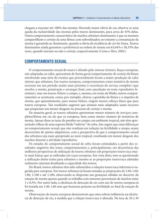 33CAPÍTULO 3 • Ambiência e Comportamento no Manejo Reprodutivo
chegam a executar até 100% das montas. Havendo maior oferta de cio, observa-se uma
queda da exclusividade das montas pelos touros dominantes, para cerca de 45% delas.
Outro comportamento característico de machos zebuínos dominantes é que os mesmos
compartilham o cortejo de uma fêmea com subordinados; no entanto a consumação da
monta é garantida ao dominante, quando a oferta de incidência de cio for baixa. Touros
dominantes ainda garantem a preferência na ordem de monta em 63,64% e 58,33% das
vezes, quando iniciam ou não o cortejo, respectivamente (Costa e Silva, 2002).
COMPORTAMENTO SEXUAL
O comportamento sexual do touro é afetado pelo estresse térmico. Raças europeias,
não adaptadas ao calor, apresentam de forma geral comportamento de cortejo da fêmea
envolvendo uma série de eventos que provavelmente levam a maior produção de calor
interno que zebuínos. Em touros europeus, comportamentos como tentativa de monta
ocorrem em um período muito mais próximo à ocorrência do serviço completo (que
envolve a monta, penetração e arranque ﬁnal, com ejaculação no trato reprodutivo fe-
minino), mas em touros Nelore a campo, e, mesmo, em testes de libido, outros compor-
tamentos se acentuam, como, por exemplo, cheirar a genitália da fêmea e o impulso de
monta, que aparentemente, para touros Nelore, exigem menor esforço físico que para
touros europeus. Tais resultados sugerem que animais mais adaptados usam recursos
que propiciam um menor desgaste no processo de cortejo e monta.
De maneira geral, os touros zebuínos apresentam menor número de serviços com-
pletos/fêmea em cio do que os europeus, bem como menor número de tentativas de
monta. Apesar disso as taxas de prenhez no campo, em ambiente tropical, não têm apre-
sentado reﬂexo de uma suposta libido“inferior”do zebu. Isto sugere que estas diferenças
no comportamento sexual, que não resultam em redução na fertilidade a campo, sejam
decorrentes de ajustes adaptativos, com a perspectiva de que o comportamento sexual
dos zebuínos seja mais apropriado ao meio tropical, resultando em menor desgaste dos
machos durante a atividade reprodutiva.
Os estudos do comportamento sexual do zebu foram estimulados a partir dos re-
sultados negativos dos testes comportamentais e, principalmente, em decorrência das
melhores perspectivas de utilização de touros zebuínos sob proporções touro:vaca mui-
to mais baixas que as utilizadas em raças europeias. Em vista disto, tem-se questionado
a utilização destes testes para zebuínos e mesmo se as proporções touro:vaca adotadas
realmente estariam desaﬁando a capacidade dos touros.
No Brasil, touros zebuínos têm sido submetidos a relações touro:vaca inferiores à su-
gerida para europeus. Em touros zebuínos já foram testadas as proporções de 1:40, 1:60,
1:80, 1:100 e até 1:200, observando-se dispersão nas gestações obtidas no decorrer da
estação de monta apenas quando se trabalha com menores percentuais de machos entre
1 e 0,5%. Por outro lado, a eﬁciência de detecção de cio com uso de touros europeus já
foi testada em 1:40, 1:60 sem que houvesse prejuízo na fertilidade ao ﬁnal da estação de
monta.
Observações de touros europeus demonstram que estes sofrem inﬂuência na eﬁciên-
cia de detecção de cio, à medida que a relação touro:vaca é alterada. Na taxa de 20 a 30
 