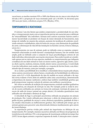 Melhoramento Genético Aplicado em Gado de Corte34
vacas/touro, os machos montam 95% a 100% das fêmeas em cio, mas se esta relação for
elevada à 60:1 a proporção de vacas montadas pode cair a 64-66%. Se elevarmos para
100 vacas por touro, a eﬁciência cai para 51% (Blockey, 1976).
TEMPERAMENTO E REATIVIDADE
O estresse é um dos fatores que podem comprometer a produtividade de um reba-
nho e o temperamento junto com as experiências prévias são essenciais para a deﬁnição
da “estressabilidade” dos indivíduos. Animais mais reativos acarretam maiores custos e
menor lucratividade ao produtor em função de maior demanda de funcionários, mais
tempo de trabalho no manejo dos animais, aumento da incidência de acidentes envol-
vendo animais e trabalhadores, além de lesões de carcaça, com diminuição da qualidade
da carne, e diminuição da vida útil das instalações na fazenda (currais, troncos, balanças,
cercas etc.).
Temperamento, no caso de animais, pode ser deﬁnido como as respostas compor-
tamentais relacionadas ao medo durante a manipulação humana. Em um sentido mais
amplo, pode ser deﬁnido como o conjunto de traços psicoﬁsiológicos estáveis de um
dado indivíduo, determinando suas reações emocionais. Para avaliá-lo pode ser conside-
rado apenas um ou vários de seus aspectos, medindo-se comportamentos que indiquem
a tendência de um dado animal ser mais ou menos reativo, agressivo, ágil, atento, curio-
so, dócil, esperto, medroso, teimoso, tímido, dentre outras características. A reatividade
é um dos indicadores mais usados, medindo-se a resposta do bovino frente a um deter-
minado tipo de manejo, como por exemplo, a pesagem.
Ao se avaliar a possibilidade de se modiﬁcar a intensidade dessas reações pela seleção,
vários autores encontraram valores baixos a moderados de herdabilidade em diferentes
raças, entre 0,11 e 0,58, dependendo do tipo de medida ou escore utilizado e da raça.
Isto torna evidente o forte efeito de ambiente sobre estas características, demonstrando
a importância do manejo (ambiente), embora haja também variabilidade genética que
pode proporcionar resposta à seleção de animais com melhores características.
São vários os métodos de avaliação do temperamento, existindo medidas qualitativas
e quantitativas, em situações de restrição ou não. Por exemplo, pode-se avaliá-lo atra-
vés de escores atribuídos aos animais no tronco de contenção (restrição de espaço) ou
escore de saída do tronco (animal em campo aberto). Os métodos quantitativos mais
utilizados são velocidade e distância de fuga.
A velocidade de fuga é a principal característica utilizada nas pesquisas em animais
de produção. Ela é muito utilizada para relacionar o efeito do temperamento sobre o
ganho de peso, qualidade da carcaça e carne, eﬁciência reprodutiva, qualidade de leite e
em estudos relacionados ao melhoramento genético. Ela é deﬁnida pelo tempo que os
animais gastam para percorrer uma determinada distância imediatamente após saírem
do tronco/balança.
As experiências prévias vividas pelo animal são importantes na deﬁnição do seu
temperamento. Por exemplo, manejos sucessivos adotados em fêmeas em programas de
transferência de embriões (TE) e em programas de inseminação artiﬁcial em tempo ﬁxo
(IATF) levam alguns animais a expressar respostas de medo. A interação entre a memó-
 