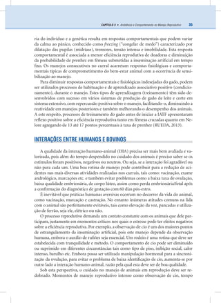 35CAPÍTULO 3 • Ambiência e Comportamento no Manejo Reprodutivo
ria do individuo e a genética resulta em respostas comportamentais que podem variar
da calma ao pânico, conhecido como freezing (“congelar de medo”) caracterizado por
dilatação das pupilas (midríase), tremores, tensão intensa e imobilidade. Esta resposta
comportamental é associada a menor eﬁciência reprodutiva de doadoras e diminuição
da probabilidade de prenhez em fêmeas submetidas a inseminação artiﬁcial em tempo
ﬁxo. Os manejos consecutivos no curral acarretam respostas ﬁsiológicas e comporta-
mentais típicas de comprometimento do bem-estar animal com a ocorrência de sensi-
bilização ao manejo.
Para diminuir respostas comportamentais e ﬁsiológicas indesejadas do gado, podem
ser utilizados processos de habituação e de aprendizado associativo positivo (condicio-
namento), durante o manejo. Estes tipos de aprendizagem (treinamento) têm sido de-
senvolvidos com sucesso em vários sistemas de produção de gado de leite e corte em
sistema extensivo, com repercussão positiva sobre o manejo, facilitando-o, diminuindo a
reatividade em manejos posteriores e também melhorando o desempenho dos animais.
A este respeito, processos de treinamento do gado antes de iniciar a IATF apresentaram
reﬂexo positivo sobre a eﬁciência reprodutiva tanto em fêmeas cruzadas quanto em Ne-
lore agregando de 13 até 17 pontos percentuais à taxa de prenhez (RUEDA, 2013).
INTERAÇÕES ENTRE HUMANOS E BOVINOS
A qualidade da interação humano-animal (IHA) precisa ser mais bem avaliada e va-
lorizada, pois além do tempo despendido no cuidado dos animais é preciso saber se os
estímulos foram positivos, negativos ou neutros. Ou seja, se a interação foi agradável ou
não para cada um. Uma boa rotina de manejo pode contribuir para a redução de aci-
dentes nas mais diversas atividades realizadas nos currais, tais como: vacinação, exame
andrológico, marcações etc. e também evitar problemas como a baixa taxa de ovulação,
baixa qualidade embrionária, de corpo lúteo, assim como perda embrionária/fetal após
a conﬁrmação do diagnóstico de gestação com 60 dias pós-estro.
É inevitável que práticas humanas aversivas ocorram no decorrer da vida do animal,
como vacinação, marcação e castração. No entanto inúmeras atitudes comuns na lida
com o animal são perfeitamente evitáveis, tais como elevação da voz, pancadas e utiliza-
ção de ferrão, seja ele, elétrico ou não.
O processo reprodutivo demanda um contato constante com os animais que dele par-
ticipam, justamente em momentos críticos nos quais o estresse pode ter efeitos negativos
sobre a eﬁciência reprodutiva. Por exemplo, a observação de cio é um dos maiores pontos
de estrangulamento da inseminação artiﬁcial, pois este manejo depende da observação
humana, embora o auxílio de ruﬁões seja essencial. Um rodeio é uma rotina que deve ser
estabelecida com tranquilidade e método. O comportamento de cio pode ser diminuído
ou suprimido em diferentes circunstâncias tais como tipo de piso, inibição social, calor
intenso, barulho etc. Embora possa ser utilizada manipulação hormonal para a sincroni-
zação da ovulação, para evitar o problema de baixa identiﬁcação de cio, aumenta-se por
outro lado a interação humano-animal, razão pela qual esta deve ser de boa qualidade.
Sob esta perspectiva, o cuidado no manejo de animais em reprodução deve ser re-
dobrado. Momentos de manejo reprodutivo intenso como observação de cio, tempo
 