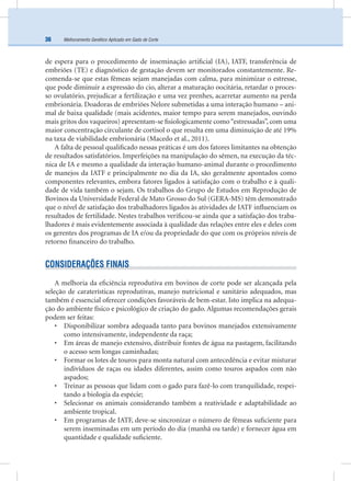 Melhoramento Genético Aplicado em Gado de Corte36
de espera para o procedimento de inseminação artiﬁcial (IA), IATF, transferência de
embriões (TE) e diagnóstico de gestação devem ser monitorados constantemente. Re-
comenda-se que estas fêmeas sejam manejadas com calma, para minimizar o estresse,
que pode diminuir a expressão do cio, alterar a maturação oocitária, retardar o proces-
so ovulatório, prejudicar a fertilização e uma vez prenhes, acarretar aumento na perda
embrionária. Doadoras de embriões Nelore submetidas a uma interação humano – ani-
mal de baixa qualidade (mais acidentes, maior tempo para serem manejados, ouvindo
mais gritos dos vaqueiros) apresentam-se ﬁsiologicamente como“estressadas”, com uma
maior concentração circulante de cortisol o que resulta em uma diminuição de até 19%
na taxa de viabilidade embrionária (Macedo et al., 2011).
A falta de pessoal qualiﬁcado nessas práticas é um dos fatores limitantes na obtenção
de resultados satisfatórios. Imperfeições na manipulação do sêmen, na execução da téc-
nica de IA e mesmo a qualidade da interação humano-animal durante o procedimento
de manejos da IATF e principalmente no dia da IA, são geralmente apontados como
componentes relevantes, embora fatores ligados à satisfação com o trabalho e à quali-
dade de vida também o sejam. Os trabalhos do Grupo de Estudos em Reprodução de
Bovinos da Universidade Federal de Mato Grosso do Sul (GERA-MS) têm demonstrado
que o nível de satisfação dos trabalhadores ligados às atividades de IATF inﬂuenciam os
resultados de fertilidade. Nestes trabalhos veriﬁcou-se ainda que a satisfação dos traba-
lhadores é mais evidentemente associada à qualidade das relações entre eles e deles com
os gerentes dos programas de IA e/ou da propriedade do que com os próprios níveis de
retorno ﬁnanceiro do trabalho.
CONSIDERAÇÕES FINAIS
A melhoria da eﬁciência reprodutiva em bovinos de corte pode ser alcançada pela
seleção de caraterísticas reprodutivas, manejo nutricional e sanitário adequados, mas
também é essencial oferecer condições favoráveis de bem-estar. Isto implica na adequa-
ção do ambiente físico e psicológico de criação do gado. Algumas recomendações gerais
podem ser feitas:
• Disponibilizar sombra adequada tanto para bovinos manejados extensivamente
como intensivamente, independente da raça;
• Em áreas de manejo extensivo, distribuir fontes de água na pastagem, facilitando
o acesso sem longas caminhadas;
• Formar os lotes de touros para monta natural com antecedência e evitar misturar
indivíduos de raças ou idades diferentes, assim como touros aspados com não
aspados;
• Treinar as pessoas que lidam com o gado para fazê-lo com tranquilidade, respei-
tando a biologia da espécie;
• Selecionar os animais considerando também a reatividade e adaptabilidade ao
ambiente tropical.
• Em programas de IATF, deve-se sincronizar o número de fêmeas suﬁciente para
serem inseminadas em um período do dia (manhã ou tarde) e fornecer água em
quantidade e qualidade suﬁciente.
 
