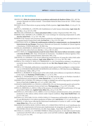 37CAPÍTULO 3 • Ambiência e Comportamento no Manejo Reprodutivo
FONTES DE REFERÊNCIA
ARAUJO, D.G. Efeito da variação térmica na produção embrionária de doadoras Nelore. 2011. 40f. Dis-
sertação (Mestrado em Ciência Animal) - Universidade Federal do Mato Grosso do Sul - UFMS, Campo
Grande – MS.
BLOCKEY, M.A.B. Observations on group mating of bulls at pasture. Appl.Anim. Ethol., v.5, s/n, p.15- 34,
1979.
BOIVIN, X.; NEINDRE, P.L.; CHUPIN, J;M. Establishment of cattle-human relationships. Appl.Anim. Be-
hav. Sci., v. 32, p. 325-335, 1992
BROOM, D;M.; JOHNSON, K.G. Stress and animal welfare. London: Chapman & Hall, 1993. 211p.
BURROW, H.M.; SEIFEIRT, G.W.; COBERT, N.J. A new technique for measuring temperament in cattle.
Aust Soc Anim Prod., v. 17, p. 154 -158, 1988.
BURROW, H.M. Variance and covariances between productive and adaptative traits and temperament in a
composite breed of tropical beef cattle. Liv Prod. Sci., v. 70, p. 213-233, 2001.
CHIQUITELLI NETO, M. Efeitos do sombreamento artiﬁcial no comportamento e no desempenho de
touros jovens da raça Brangus. Dissertação (Mestrado em Zootecnia), Faculdade de Ciências Agrárias
e Veterinárias / UNESP, Jaboticabal - SP, 2002. 63p.
COOKE, R.F.; BOHNERT, D.; MENEGHETTI, M. et al. Effects of temperament on pregnancy rates to ﬁxed-
timed AI in Bos indicus beef cows. Liv. Sci., v. 142, p. 108-113, 2011.
COSTA E SILVA, E.V. Comportamento sexual de touros Nelore (Bos taurus indicus) em monta a campo
e em testes de libido. 2002. Teses. (Doutorado em Zootecnia) – Faculdade de Ciências Agrárias e Vete-
rinárias, Universidade Estadual Paulista, Jaboticabal, 2002, 137p.
CRICHTON, J.S.; LISHMAN, A.W. Factors inﬂuencing sexual behaviour of young Bos indicus bulls under
pen and pasture mating conditions. Appl. Anim. Behav. Sci., v.21, n.4, p. 281-292, 1988.
FONSECA, V.O.; COSTA, E.; SILVA, E.V.; HERMANNY, A. et al. Características seminais e circunferência
escrotal de touros Nelore em diferentes estações do ano. Rev. Bras. Reprod. Anim., v.17, n. 3-4, p. 135-
145, 1993.
FONSECA, V.O. Puberdade, adolescência e maturidade sexual: aspectos histo-patológicos e comportamen-
tais.In: CONGRESSO BRASILEIRO DE REPRODUÇÃO ANIMAL,8,1989.Belo Horizonte,Palestras...
Belo Horizonte: CBRA, 1989. p.77-93.
FORDYCE, G.; BURROW, H. Temperament of Bos indicus bulls and its inﬂuence on reproductive efﬁciency
in the tropics. In: Workshop of Bull Fertility, v. 1, p. 35-37, 1992.
FORDYCE, G.; FITZPATRICK, L.A.; COOPER, N.J. et al. Bull selection and use in Northern Australia 5.
Social behaviour and management. Anim. Reprod. Sci, v. 71, p. 81-99, 2002.
GODFREY, R.W.; LUNSTRA, D.D. Inﬂuence of single or multiple sires and serving capacity on mating be-
havior of beef bulls. J.Anim. Sci., v.67, n.11, p.2897-2903, 1989.
LANDAETA-HERNANDEZ,A.J.; YELICH, J.; LEMASTER, J.W. et al. Environmental, genetic and social fac-
tors affecting the expression of estrus in beef cows. Theriogenology, v. 57, p. 1357-1370, 2002.
LÓPEZ, H.; ORIHUELA, A.; SILVA, E. Effect of the presence of a dominant bull on performance of two age
group bulls in libido tests. Applied Anim. Behav. Sci., v.65, p.13-20, 1999.
MACEDO, G.G.; ZÚCCARI, C.E.S.N.; ABREU, U.G.P. et al. Human–animal interaction, stress, and embryo
production in Bos indicus embryo donors under tropical conditions. Trop Anim Health Prod. v.46,
p.1175-1182, 2011.
MACEDO, G.G.; ZÚCCARI, C.E.S.N.; COSTA E SILVA, E.V. Temperature and humidity in the Brazilian cen-
ter-east affecting the in vivo embryo production of Nelore cows. ArchVet Sci, v.17, n.1, p.44-51, 2012.
ORIHUELA, A. Some factors affecting the behavioural manifestation of oestrus in cattle: a review. Appl.
Anim. Behav. Sci., v.70, n.1, p.1-16, 2000.
PARANHOS DA COSTA, M.J.R.; COSTA E SILVA, E.V.; CHIQUITELLI NETO, M. et al. Contribuição dos
estudos do comportamento de bovinos para implementação de programas de qualidade de carne. In:
ENCONTRO ANUAL DE ETOLOGIA, 20, 2002. Natal, Anais... Natal, SBEt, 2002, p.71-89.
PICCINALI, R.; GALINA, C.S.; NAVARRO-FIERRO, R. Behavioral patterns of zebu bulls towards females
synchonized with PGF2 alfa or oestrogens under corral and ﬁeld conditions. Appl. Anim. Behav. Sci.,
v.35, n.2, p.125-133, 1992.
 