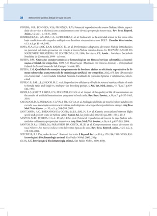 Melhoramento Genético Aplicado em Gado de Corte38
PINEDA, N.R.; FONSECA, V.O.; PROENÇA, R.V.; Potencial reprodutivo de touros Nelore: libido, capaci-
dade de serviço e eﬁciência em acasalamentos com elevada proporção touro:vaca. Rev. Bras. Reprod.
Anim., v.24,n.1, p. 44-51, 2000.
RODRIGUEZ, C.; GALINA, C.S.; GUTIÉRREZ, C. et al. Evaluación de la actividad sexual de los toros cebu
bajo condiciones de empadre múltiple con hembras sincronizadas con PGF2 . Ciencias Veterinarias,
v.15, n.1, p. 41-49, 1993.
ROSA, N.A.; SCHENK, J.A.P.; BARROS, J.L. et al. Performance adaptativa de touros Nelore introduzidos
no pantanal sul-mato-grossense em relação a touros Nelore crioulos locais. In: REUNIÃO ANUAL DA
SOCIEDADE BRASILEIRA DE ZOOTECNIA, 33, 1996, Fortaleza, CE, Anais... Fortaleza: Sociedade
Brasileira de Zootecnia, 1998 - cd-rom.
RUEDA, P.M. Alterações comportamentais e hematológicas em fêmeas bovinas submetidas a insemi-
nação artiﬁcial em tempo ﬁxo. 2009. 53f. Dissertação (Mestrado em Ciência Animal) - Universidade
Federal do Mato Grosso do Sul, Campo Grande, MS.
RUEDA, P.M. Qualidade de manejo e temperamento de bovinos: efeitos na eﬁciência reprodutiva de fê-
meas submetidas a um protocolo de inseminação artiﬁcial em tempo ﬁxo. 2012. 87f. Tese (Doutorado
em Zootecnia) - Universidade Estadual Paulista, Faculdade de Ciências Agrárias e Veterinárias, Jaboti-
cabal.
RUPP, G.P.; BALL, L.; SHOOP, M.C. et al. Reproductive efﬁciency of bulls in natural service: effects of male
to female ratio and single vs. multiple-sire breeding groups. J. Am. Vet. Med. Assoc., v.171, n.7, p.639-
642, 1977.
RUSSI, L.S.; COSTA E SILVA, E.V.; ZUCCARI, C.E.S.N. et al. Impact of the quality of life of inseminators on
the results of artiﬁcial insemination programs in beef cattle. Rev. Bras. Zootec., v.39, n.7, p.1457-1463,
2010.
SALVADOR, D.F.; ANDRADE,V.J.; VALE FILHO,V.R. et al. Avaliação da libido de touros Nelore adultos em
curral e suas associações com características andrológicas e desempenho reprodutivo a campo. Arq Bras
Med.Vet e Zootec., v. 55, n.5, p. 588-593, 2003.
SANT’ANNA, A.C.; PARANHOS DA COSTA, M.J.R.; BALDI, F. et al. Genetic associations between ﬂight
speed and growth traits in Nellore cattle. J Anim Sci, no prelo: doi: 10.2527/jas.2011-5044, 2013
SANTOS, M.D.; TORRES, C.A.A.; RUAS, J.R.M. et al. Potencial reprodutivo de touros da raça Nelore sub-
metidos a diferentes proporções touro:vaca. Arq. Bras. Med.Vet. Zootec., v.56, n.4, p.497-503, 2004.
SANTOS, N.R.; HENRY, M.; PARANHOS DA COSTA, M.J.R. et al. Comportamento sexual de touros da
raça Nelore (Bos taurus indicus) em diferentes épocas do ano. Rev. Bras. Reprod. Anim., v.25, n.2, p.
178-180, 2001.
SETCHELL, B.P. The parkes lecture* Heat and the testis. J.Reprod.Fert., v.114, p.179-194, 1998. SILVA, R.G.
Introdução à Bioclimatologia animal. São Paulo: Nobel, 2000. 286p.
SILVA, R.G. Introdução à bioclimatologia animal. São Paulo: Nobel, 2000, 450p.
 