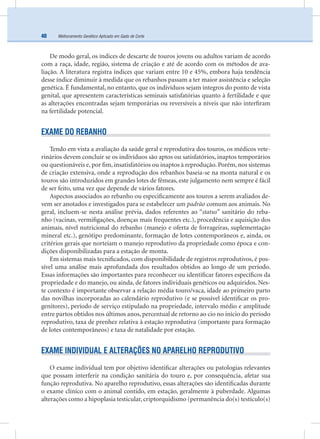 Melhoramento Genético Aplicado em Gado de Corte40
De modo geral, os índices de descarte de touros jovens ou adultos variam de acordo
com a raça, idade, região, sistema de criação e até de acordo com os métodos de ava-
liação. A literatura registra índices que variam entre 10 e 45%, embora haja tendência
desse índice diminuir à medida que os rebanhos passam a ter maior assistência e seleção
genética. É fundamental, no entanto, que os indivíduos sejam íntegros do ponto de vista
genital, que apresentem características seminais satisfatórias quanto à fertilidade e que
as alterações encontradas sejam temporárias ou reversíveis a níveis que não interﬁram
na fertilidade potencial.
EXAME DO REBANHO
Tendo em vista a avaliação da saúde geral e reprodutiva dos touros, os médicos vete-
rinários devem concluir se os indivíduos são aptos ou satisfatórios, inaptos temporários
ou questionáveis e, por ﬁm, insatisfatórios ou inaptos à reprodução. Porém, nos sistemas
de criação extensiva, onde a reprodução dos rebanhos baseia-se na monta natural e os
touros são introduzidos em grandes lotes de fêmeas, este julgamento nem sempre é fácil
de ser feito, uma vez que depende de vários fatores.
Aspectos associados ao rebanho ou especiﬁcamente aos touros a serem avaliados de-
vem ser anotados e investigados para se estabelecer um padrão comum aos animais. No
geral, incluem-se nesta análise prévia, dados referentes ao “status” sanitário do reba-
nho (vacinas, vermiﬁgações, doenças mais frequentes etc.), procedência e aquisição dos
animais, nível nutricional do rebanho (manejo e oferta de forrageiras, suplementação
mineral etc.), genótipo predominante, formação de lotes contemporâneos e, ainda, os
critérios gerais que norteiam o manejo reprodutivo da propriedade como época e con-
dições disponibilizadas para a estação de monta.
Em sistemas mais tecniﬁcados, com disponibilidade de registros reprodutivos, é pos-
sível uma análise mais aprofundada dos resultados obtidos ao longo de um período.
Essas informações são importantes para reconhecer ou identiﬁcar fatores especíﬁcos da
propriedade e do manejo, ou ainda, de fatores individuais genéticos ou adquiridos. Nes-
te contexto é importante observar a relação média touro/vaca, idade ao primeiro parto
das novilhas incorporadas ao calendário reprodutivo (e se possível identiﬁcar os pro-
genitores), período de serviço estipulado na propriedade, intervalo médio e amplitude
entre partos obtidos nos últimos anos, percentual de retorno ao cio no início do período
reprodutivo, taxa de prenhez relativa à estação reprodutiva (importante para formação
de lotes contemporâneos) e taxa de natalidade por estação.
EXAME INDIVIDUAL E ALTERAÇÕES NO APARELHO REPRODUTIVO
O exame individual tem por objetivo identiﬁcar alterações ou patologias relevantes
que possam interferir na condição sanitária do touro e, por consequência, afetar sua
função reprodutiva. No aparelho reprodutivo, essas alterações são identiﬁcadas durante
o exame clínico com o animal contido, em estação, geralmente à puberdade. Algumas
alterações como a hipoplasia testicular, criptorquidismo (permanência do(s) testículo(s)
 