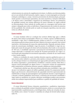 43CAPÍTULO 4 • Aptidão Reprodutiva de Touros
exclusivamente em centrais de congelamento de sêmen.A colheita com eletroejaculador,
por ser um método de fácil manuseio, rápido e seguro, é o mais empregado na rotina das
avaliações andrológicas a campo. Amostras provenientes da eletroejaculação, principal-
mente quanto à concentração espermática, são mais suscetíveis a variações individuais
e de fatores como a intensidade e frequência da estimulação. Porém, nos parâmetros
de qualidade seminal, não existem diferenças de touros coletados via vagina artiﬁcial
ou eletroejaculação. Outro método de escolha pode ser a massagem retal, porém nem
sempre é adequado para todos os indivíduos e frequentemente não resulta em amostras
de boa qualidade. Este método pode ser usado em situações especíﬁcas, mas não como
rotina na colheita do sêmen.
Exame imediato
O exame imediato refere-se à avaliação das variáveis obtidas logo após a colheita
do sêmen, feito ainda na propriedade. Observa-se o volume, aspecto, turbilhonamento,
motilidade e vigor. Para o turbilhonamento, atribui-se notas de 1 a 4, pelo exame de
uma pequena gota de sêmen através de lente (objetiva) de menor aumento. Esta variável
representa a movimentação de massa dos espermatozoides. Depende, portanto, direta-
mente da concentração, motilidade e vigor da amostra. A motilidade e o vigor são ava-
liados pelo exame de uma gota de sêmen sob uma lamínula, observando-se em aumento
de 100 vezes. A motilidade representa o percentual de movimentação espermática no
campo observado e é estimada com variação de 10 pontos percentuais. Já o vigor é ca-
racterizado pela intensidade do movimento espermático, variando de um (muito lento)
a cinco (muito rápido).
Embora os resultados do exame imediato denotem aspectos qualitativos para o sê-
men, são de caráter subjetivo e, portanto, estão sujeitos a variações. No geral, vento, poei-
ra, frio (choque térmico) ou contaminação por água podem prejudicar uma boa leitura
da cinética espermática e, possivelmente, inviabilizar a amostra seminal. Além disso, o
repouso sexual prolongado em alguns touros e o manuseio errôneo do equipamento
pode comprometer as primeiras amostras, quando colhidas por eletroejaculador.
É importante salientar que altos percentuais estimados para motilidade e vigor, não
são por si só indicativos seguros de melhor qualidade seminal. Os componentes morfo-
lógicos que favorecem o desenvolvimento da capacidade móvel do espermatozoide são
estabelecidos ao longo da espermatogênese (principalmente durante a espermiogênese)
e durante o trânsito epididimal. Desta forma, a estimativa do movimento (motilidade e
vigor) pode ser satisfatória, no entanto, alterações morfológicas podem estar presentes,
sendo esta avaliação imprescindível para estabelecer o padrão de qualidade do sêmen.
Exame laboratorial
O exame laboratorial fornece elementos quantitativos e qualitativos importantes
para a avaliação da qualidade seminal. Quantitativamente, estima-se a concentração dos
espermatozoides e qualitativamente, a morfologia destes. Ambas são oriundas de amos-
tras obtidas com o sêmen “in natura” e mantidas em solução de formol-salina tampo-
nada 1%.
 