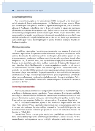 Melhoramento Genético Aplicado em Gado de Corte44
Concentração espermática
Para concentração, opta-se por uma diluição 1/200, ou seja, 20 µl de sêmen em 4
mL da solução de formol-salina tamponada 1%. No laboratório, esta amostra diluída
será utilizada para contagem do número de espermatozoides por mL, com o auxílio da
câmara de Neubauer, ou também, através de espectrometria. O aspecto do sêmen está
diretamente relacionado à sua concentração. Assim, touros com sêmen opalescente ou
até mesmo aquoso apresentam menor concentração. Porém, no caso de amostras colhi-
das com eletroejaculação, isso pode estar intimamente associado à execução da técnica,
nível do estímulo dado naquele indivíduo, fração coletada, etc. Estes aspectos devem ser
considerados por ocasião da interpretação do exame de sêmen e sempre descritos no
laudo andrológico.
Morfologia espermática
A morfologia espermática é um componente essencial para o exame de sêmen, pois
determina o percentual de espermatozoides normais ou íntegros estruturalmente, assim
como a distribuição dos diferentes defeitos morfológicos. Esta análise poderá ser feita
com uma amostra previamente obtida no campo (preservadas em solução formol-salina
tamponada 1%). É possível, ainda, que seja feito um esfregaço das amostras seminais,
ﬁxando-as em álcool absoluto, álcool metílico ou solução de Carnoy (1:3 de ácido acé-
tico e álcool metílico). No laboratório, as amostras poderão ser usadas em microscopia
de contraste de fase ou ainda, coradas com corantes especíﬁcos. Os espermatozoides são
contados em imersão (1000x) anotando-se os seguintes percentuais: normais, anorma-
lidades de cabeça, anormalidades de peça intermediária, anormalidades de acrossomo,
anormalidades do tipo vesicular (pouch formation), gotas citoplasmáticas (proximal e
distal), anormalidades de cauda, cabeça isolada normal e formas teratológicas. As fre-
quências destas anormalidades encontradas no espermiograma de touros de corte estão
descritas na Tabela 4.1.
Interpretação dos resultados
As avaliações clínicas e seminais são componentes fundamentais do exame andrológico
e facilitam as decisões de manejo reprodutivo. Porém, o impacto de certas anormalidades
morfológicas sobre a fertilidade ainda não foi totalmente esclarecido,necessitando de mais
estudos. Recomenda-se, dessa forma, que o mesmo proﬁssional que faça o exame físico,
leia e avalie o espermograma, facilitando a interpretação e a descrição do diagnóstico.
Para as características seminais, espera-se uma motilidade de pelo menos 50% com
vigor 3 e no mínimo 60% de espermatozoides normais para touros criados a campo. Em
termos de tolerância dos distintos defeitos observados, Pimentel (2001) propôs, com
base em diversos autores, variações que podem ser usadas em touros Bos indicus e em
Bos taurus (Tabela 4.2).
Uma série de fatores externos pode interferir na qualidade do ejaculado, afetando
tanto a motilidade e vigor como a morfologia espermática. O estresse causado por mu-
danças bruscas na temperatura ou por restrições alimentares, assim como o repouso
 
