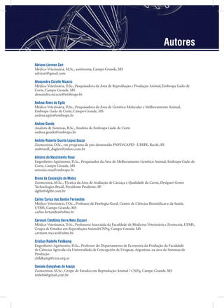 Adriane Lermen Zart
Médica-Veterinária, M.Sc., autônoma, Campo Grande, MS
adrizart@gmail.com
Alessandra Corallo Nicacio
Médica-Veterinária, D.Sc., Pesquisadora da Área de Reprodução e Produção Animal, Embrapa Gado de
Corte, Campo Grande, MS
alessandra.nicacio@embrapa.br
Andrea Alves do Egito
Médica-Veterinária, D.Sc., Pesquisadora da Área de Genética Molecular e Melhoramento Animal,
Embrapa Gado de Corte, Campo Grande, MS
andrea.egito@embrapa.br
Andrea Gondo
Analista de Sistemas, B.Sc., Analista da Embrapa Gado de Corte
andrea.gondo@embrapa.br
Andréa Roberto Duarte Lopes Souza
Zootecnista, D.Sc., em programa de pós-doutorado PNPD/CAPES -UFRPE, Recife, PE
andreardl_dagher@yahoo.com.br
Antonio do Nascimento Rosa
Engenheiro-Agrônomo, D.Sc., Pesquisador da Área de Melhoramento Genético Animal, Embrapa Gado de
Corte, Campo Grande, MS
antonio.rosa@embrapa.br
Bruna da Conceição de Matos
Zootecnista, M.Sc., Técnica da Área de Avaliação de Carcaça e Qualidade da Carne, Designer Genes
Technologies Brasil, Presidente Prudente, SP
dgtbr@dgtbr.com.br
Carlos Eurico dos Santos Fernandes
Médico-Veterinário, D.Sc., Professor de Patologia Geral, Centro de Ciências Biomédicas e da Saúde,
UFMS, Campo Grande, MS
carlos.fernandes@ufms.br
Carmem Estefânia Serra Neto Zúccari
Médica-Veterinária, D.Sc., Professora Associada da Faculdade de Medicina Veterinária e Zootecnia, UFMS,
Grupo de Estudos em Reprodução Animal/CNPq, Campo Grande, MS
carmem.zuccari@ufms.br
Cristian Rodolfo Feldkamp
Engenheiro-Agrônomo, D.Sc., Professor do Departamento de Economia da Produção da Faculdade
de Ciências Agrícolas da Universidade de Concepción de Uruguay, Argentina, na área de Sistemas de
Produção
cfeldkamp@crea.org.ar
Daniele Gonçalves de Araújo
Zootecnista, M.Sc., Grupo de Estudos em Reprodução Animal / CNPq, Campo Grande, MS
niele84@gmail.com.br
Autores
 