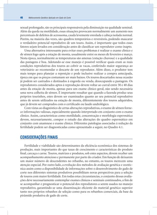 Melhoramento Genético Aplicado em Gado de Corte46
sexual prolongado, são os principais responsáveis pela diminuição na qualidade seminal.
Além da queda na motilidade, essas situações provocam normalmente um aumento nos
percentuais de defeitos de acrossoma,cauda levemente enrolada e cabeça isolada normal.
Porém, na maioria das vezes, são quadros temporários e reversíveis, podendo mascarar
o verdadeiro potencial reprodutivo de um touro. Assim, é importante que todos esses
fatores sejam levados em consideração antes de classiﬁcar um reprodutor como inapto.
Uma alternativa interessante para evitar esses problemas é realizar o exame clínico e
de sêmen logo após a estação de monta, usualmente entre os meses de fevereiro e março.
Nesta época, normalmente as temperaturas são amenas (estação chuvosa) e a qualidade
das pastagens é boa. Adotando-se esse manejo é possível veriﬁcar quais eram as reais
condições reprodutivas dos touros ao cobrir as vacas, conferindo maior segurança ao
veterinário ao recomendar o descarte de um reprodutor. Além disso, o produtor tem
mais tempo para planejar a reposição e pode inclusive realizar a compra antecipada,
época em que os preços costumam ser mais baixos. Os touros descartados nessa ocasião
já podem ser castrados e destinados à engorda ou venda, desocupando a pastagem. Os
reprodutores considerados aptos à reprodução devem voltar ao curral entre 30 e 40 dias
antes da estação de monta, apenas para um exame clínico geral, não sendo necessária
uma nova colheita de sêmen. É importante ressaltar que quando a fazenda produz seus
próprios tourinhos, estes devem ser examinados quanto ao seu potencial reprodutivo
antes de serem utilizados na estação de monta, diferentemente dos touros adquiridos,
que já devem ser comprados com o certiﬁcado ou laudo andrológico.
Com vistas ao diagnóstico de certas alterações reprodutivas, o exame de sêmen forne-
ce informações valiosas, especialmente quando interpretado em conjunto com o exame
clínico. Assim, características como motilidade, concentração e morfologia espermática
devem, necessariamente, compor o estudo das alterações do quadro espermático em
conjunto com anamnese e exame clínico. Diferentes patologias associadas à redução da
fertilidade podem ser diagnosticadas como apresentado a seguir, no Quadro 4.1.
CONSIDERAÇÕES FINAIS
Fertilidade e viabilidade são determinantes da eﬁciência econômica dos sistemas de
produção, mais importantes do que taxas de crescimento e características do produto
ﬁnal, carcaça e carne. Touros, matrizes e produtos, sob estes aspectos, devem receber um
acompanhamento atencioso e permanente por parte do criador. Em função de deixarem
um maior número de descendentes no rebanho, no entanto, os touros merecem uma
atenção especial. Por outro lado, a evolução dos métodos de avaliação genética e zootéc-
nica assim como a disponibilidade de informações sobre o desenvolvimento do gado de
corte nos diferentes sistemas produtivos possibilitam novas perspectivas para a seleção
de touros com maior fertilidade. Em todas estas circunstancias, o conjunto dessas avalia-
ções deve necessariamente contemplar exames clínicos e seminais continuados, a ﬁm de
se acompanhar e prognosticar o potencial dos reprodutores a serem usados no manejo
reprodutivo, garantindo-se uma disseminação eﬁciente do material genético superior
tanto nos próprios rebanhos de seleção como para os rebanhos comerciais, da base da
pirâmide produtiva de gado de corte.
 