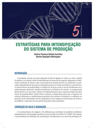ESTRATÉGIAS PARA INTENSIFICAÇÃO
DO SISTEMA DE PRODUÇÃO
Valéria Pacheco Batista Euclides
Denise Baptaglin Montagner
5
CAPÍTULO
5
INTRODUÇÃO
A produção animal em pasto depende de fatores ligados ao clima, ao solo, à planta
forrageira e ao animal. Além da identiﬁcação de materiais forrageiros adequados às dife-
rentes condições de clima e solo, os princípios de manejo devem ser conhecidos e prati-
cados adequadamente para que as pastagens possam se manter produtivas e persistentes.
A infraestrutura da propriedade e a adoção de técnicas como o uso de fertilizantes ou a
suplementação alimentar também interferem na eﬁciência do sistema. A compreensão
desses fatores e as suas inter-relações é fundamental para que se possam atingir elevados
níveis de produtividade. Dentro desse contexto, é importante notar que a resposta aos
esforços dedicados ao melhoramento genético dos animais é limitada se o ambiente ao
qual eles serão submetidos não for adequado às suas exigências nutricionais, de forma a
possibilitar a expressão do seu potencial genético para produção.
CORREÇÃO DE SOLO E ADUBAÇÃO
As recomendações de calagem e de adubação que permitam ao produtor estabelecer
adequadamente suas pastagens podem ser encontradas em Vilela et al. (2004). No entanto,
a recomendação de adubação de manutenção considerando-se os níveis de produção de-
 