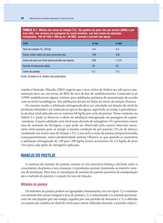 Melhoramento Genético Aplicado em Gado de Corte50
sejados é limitada. Macedo (2003) sugeriu que o teor crítico de fósforo no solo para a ma-
nutenção deve ser, em torno, de 80% do teor da fase de estabelecimento. Cantarutti et al.
(1999) estabeleceram alguns critérios para adubação potássica de manutenção de acordo
com os níveis tecnológicos. Tais adubações devem ser feitas no início da estação chuvosa.
Do mesmo modo, a adubação nitrogenada deve ser calculada em função do nível de
produção desejada e ser realizada na época das águas, sugerindo-se ainda, o parcelamen-
to da dose total aplicada em no máximo 60 kg/ha por ciclo de pastejo. Nesse contexto, na
Tabela 5.1, pode-se observar o efeito da adubação nitrogenada em pastagens de capim-
-tanzânia. O pasto adubado com nível mais elevado de nitrogênio (N) apresentou maior
taxa de acúmulo de forragem, o que pode ser observado pelo menor intervalo neces-
sário entre pastejo para se atingir a mesma condição de pré-pastejo (70 cm de altura),
resultando em maior taxa de lotação (TL) e um ciclo a mais de pastejo proporcionando,
consequentemente, maior produtividade animal. Observa-se que quando se aumentou
a adubação nitrogenada de 150 para 300 kg/ha houve acréscimos de 2,4 kg/ha de peso
vivo para cada quilo de nitrogênio aplicado.
MANEJO DO PASTEJO
A essência do manejo do pastejo resume-se em encontrar balanço eﬁciente entre o
crescimento da planta, o seu consumo e a produção animal, mantendo-se estável o siste-
ma de produção. Para isso, as estratégias de manejo do pastejo passíveis de manipulação
são o método de pastejo e o ajuste da taxa de lotação.
Métodos de pastejo
Os métodos de pastejo podem ser agrupados, basicamente, em três tipos: 1) o contínuo
(os animais têm acesso integral à área de pastejo), 2) o rotacionado (os animais permane-
cem em um piquete por um tempo, seguido por um período de descanso) e 3) o diferido
(os pastos são vedados no ﬁnal do verão para serem utilizados durante o período crítico).
TABELA 5.1. Médias das taxas de lotação (TL), dos ganhos de peso vivo por animal (GMD) e por
área (GA), dos animais em pastagens de capim-tanzânia, sob dois níveis de adubação
nitrogenada, 150 (N-150) e 300 kg ha-1
(N-300), durante o período das águas.
ITEM N-150 N-300
Taxa de Lotação (TL, UA/ha) 4,4 6,3
Ganho médio diário de peso (g/novilho.dia) 790 830
Ganho de peso por área (kg/ha.período das águas) 850 1.215
Período de descanso (dias) 30 26
Ciclos de pastejo 6,1 7,0
Fonte: Euclides et al. (dados não publicados)
 