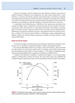 51CAPÍTULO 5 • Estratégias para Intensiﬁcação do Sistema de Produção
Apesar das vantagens e das desvantagens de cada método, reconhece-se que para as
plantas forrageiras cespitosas, cujo alongamento do colmo pode comprometer o valor
nutritivo e a estrutura do dossel, o pastejo rotacionado pode se constituir em método
mais adequado para utilização uniforme dos pastos.O pastejo rotacionado deve também
ser usado em condições intensivas que envolvem plantas forrageiras de alto potencial de
produção, como exemplo as cultivares Mombaça e Tanzânia de Panicum maximum.
As gramíneas mais indicadas para o diferimento são aquelas que apresentam boa
retenção de folhas verdes, resultando em menores perdas do valor nutritivo durante o
crescimento. Entre elas destacam-se as dos gêneros Brachiaria (decumbens, marandu,
piatã) e Cynodon (estrela, coastcross e tiftons). Por outro lado, não são indicadas para o
diferimento as gramíneas cespitosas tais como as dos gêneros Panicum (tanzânia, mom-
baça e milênio), Pennisetum (capim-elefante) e Andropogon (capim-andropogom) que
quando vedadas por períodos longos apresentam acúmulo de colmos grossos e baixa
relação folha:colmo.
Ajuste da taxa de lotação
A massa de forragem é que determina a taxa de lotação (número de animais por área)
que, por sua vez, controla o acúmulo de forragem e deﬁne o desempenho animal.
Em razão da diﬁculdade prática de se estimar a massa de forragem, a altura do dossel
tem sido usada com sucesso para o ajuste da TL. Sua relação com o ganho de peso tanto
por animal quanto por área pode ser vista na Figura 5.1. A TL ótima é a amplitude de utili-
zação que permite equilíbrio entre os ganhos por animal e por unidade de área.
A maneira mais fácil para se equilibrar o acúmulo de forragem e o seu consumo pelos
animais é monitorando as alturas dos pastos. Para cada capim existe uma amplitude de
condições de pasto especíﬁca para que as metas de produção animal possam ser alcançadas.
FIGURA 5.1. Relação entre altura do pasto e ganhos de peso por animal e por área em pastos de capim-marandu,
média de quatro períodos das águas. (Euclides et al., dados não publicados)
Ganho(kg/ha)
500
450
400
350
300
0,850
0,750
0,650
0,550
0,450
0,350
Ganho(kg/ha/dia)
Ganho (kg/ha)
Ganho (kg/ha/dia)
45 30 15
2,0 2,8 3,2
Altura do dossel (cm)
Taxa de lotação (UA/ha)
 