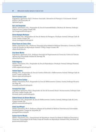 Melhoramento Genético Aplicado em Gado de Cortevi
Dante Pazzanese Lanna
Engenheiro-Agrônomo, Ph.D., Professor Associado, Laboratório de Nutrição e Crescimento Animal/
ESALQ-USP, Piracicaba, SP
dplanna@usp.br
Davi José Bungenstab
Médico-Veterinário, D.Sc., Pesquisador da Área de Sustentabilidade e Eﬁciência de Sistemas, Embrapa
Gado de Corte, Campo Grande, MS
davi.bungenstab@embrapa.br
Denise Baptaglin Montagner
Zootecnista, D.Sc., Pesquisadora da Área de Manejo de Pastagem e Produção Animal, Embrapa Gado de
Corte, Campo Grande, MS
denise.montaigner@embrapa.br
Eliane Vianna da Costa-e-Silva
Médica-Veterinária, D.Sc., Professora Associada da Faculdade de Medicina Veterinária e Zootecnia, UFMS,
Grupo de Estudos em Reprodução Animal / CNPq, Campo Grande, MS
eliane.silva@ufms.br
Elias Nunes Martins
Engenheiro-Agrônomo, D.Sc., Professor Associado do Departamento de Zootecnia, Centro de Ciências
Agrárias da Universidade Estadual de Maringá, PR
enmartins@uem.br
Ériklis Nogueira
Médico-Veterinário, D.Sc., Pesquisador da Área de Reprodução e Produção Animal, Embrapa Pantanal,
Corumbá, MS
eriklis.nogueira@embrapa.br
Fabiane Siqueira
Bióloga, D.Sc., Pesquisadora da Área de Genética Molecular e Melhoramento Animal, Embrapa Gado de
Corte, Campo Grande, MS
fabiane.siqueira@embrapa.br
Fernando Flores Cardoso
Médico-Veterinário, Ph.D., Pesquisador da Área de Melhoramento Genético Animal, Embrapa Pecuária
Sul, Bagé, RS
fernando.cardoso@embrapa.br
Fernando Paim Costa
Engenheiro-Agrônomo, Ph.D., Pesquisador da Área de Economia Rural e Socioeconomia, Embrapa Gado
de Corte, Campo Grande, MS
fernando-paim.costa@embrapa.br
Gilberto Romeiro de Oliveira Menezes
Zootecnista, D.Sc., Pesquisador da Área de Melhoramento Genético Animal, Embrapa Gado de Corte,
Campo Grande, MS
gilberto.menezes@embrapa.br
Gisele Zocal Mingoti
Médica-Veterinária, Ph.D., Professora Adjunta da Faculdade de Medicina Veterinária da Universidade
Estadual Paulista, Campus de Araçatuba, SP
gmingoti@fmva.unesp.br
Gustavo Guerino Macedo
Médico-Veterinário, D.Sc., Departamento de Reprodução Animal, Faculdade de Medicina Veterinária e
Zootecnia, Universidade de São Paulo, Grupo de Estudos em Reprodução Animal/CNPq, São Paulo, SP
gustavomacedo@usp.br
 