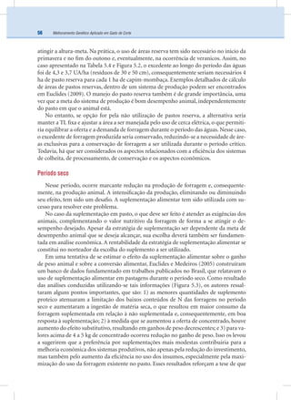 Melhoramento Genético Aplicado em Gado de Corte56
atingir a altura-meta. Na prática, o uso de áreas reserva tem sido necessário no início da
primavera e no ﬁm do outono e, eventualmente, na ocorrência de veranicos. Assim, no
caso apresentado na Tabela 5.4 e Figura 5.2, o excedente ao longo do período das águas
foi de 4,3 e 3,7 UA/ha (resíduos de 30 e 50 cm), consequentemente seriam necessários 4
ha de pasto reserva para cada 1 ha de capim-mombaça. Exemplos detalhados de cálculo
de áreas de pastos reservas, dentro de um sistema de produção podem ser encontrados
em Euclides (2009). O manejo do pasto reserva também é de grande importância, uma
vez que a meta do sistema de produção é bom desempenho animal, independentemente
do pasto em que o animal está.
No entanto, se opção for pela não utilização de pastos reserva, a alternativa seria
manter a TL ﬁxa e ajustar a área a ser manejada pelo uso de cerca elétrica, o que permiti-
ria equilibrar a oferta e a demanda de forragem durante o período das águas. Nesse caso,
o excedente de forragem produzida seria conservado, reduzindo-se a necessidade de áre-
as exclusivas para a conservação de forragem a ser utilizada durante o período crítico.
Todavia, há que ser considerados os aspectos relacionados com a eﬁciência dos sistemas
de colheita, de processamento, de conservação e os aspectos econômicos.
Período seco
Nesse período, ocorre marcante redução na produção de forragem e, consequente-
mente, na produção animal. A intensiﬁcação da produção, eliminando ou diminuindo
seu efeito, tem sido um desaﬁo. A suplementação alimentar tem sido utilizada com su-
cesso para resolver este problema.
No caso da suplementação em pasto, o que deve ser feito é atender as exigências dos
animais, complementando o valor nutritivo da forragem de forma a se atingir o de-
sempenho desejado. Apesar da estratégia de suplementação ser dependente da meta de
desempenho animal que se deseja alcançar, sua escolha deverá também ser fundamen-
tada em análise econômica. A rentabilidade da estratégia de suplementação alimentar se
constitui no norteador da escolha do suplemento a ser utilizado.
Em uma tentativa de se estimar o efeito da suplementação alimentar sobre o ganho
de peso animal e sobre a conversão alimentar, Euclides e Medeiros (2005) construíram
um banco de dados fundamentado em trabalhos publicados no Brasil, que relatavam o
uso de suplementação alimentar em pastagens durante o período seco. Como resultado
das análises conduzidas utilizando-se tais informações (Figura 5.3), os autores ressal-
taram alguns pontos importantes, que são: 1) as menores quantidades de suplemento
proteico atenuaram a limitação dos baixos conteúdos de N das forragens no período
seco e aumentaram a ingestão de matéria seca, o que resultou em maior consumo da
forragem suplementada em relação à não suplementada e, consequentemente, em boa
resposta à suplementação; 2) à medida que se aumentou a oferta de concentrado, houve
aumento do efeito substitutivo, resultando em ganhos de peso decrescentes; e 3) para va-
lores acima de 4 a 5 kg de concentrado ocorreu redução no ganho de peso. Isso os levou
a sugerirem que a preferência por suplementações mais modestas contribuiria para a
melhoria econômica dos sistemas produtivos, não apenas pela redução do investimento,
mas também pelo aumento da eﬁciência no uso dos insumos, especialmente pela maxi-
mização do uso da forragem existente no pasto. Esses resultados reforçam a tese de que
 