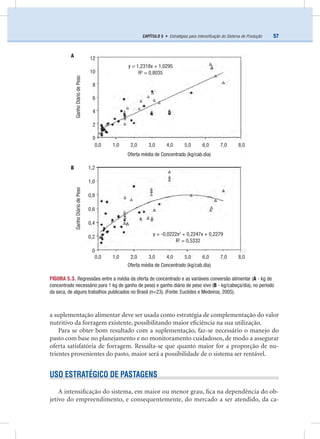 57CAPÍTULO 5 • Estratégias para Intensiﬁcação do Sistema de Produção
a suplementação alimentar deve ser usada como estratégia de complementação do valor
nutritivo da forragem existente, possibilitando maior eﬁciência na sua utilização.
Para se obter bom resultado com a suplementação, faz-se necessário o manejo do
pasto com base no planejamento e no monitoramento cuidadosos, de modo a assegurar
oferta satisfatória de forragem. Ressalta-se que quanto maior for a proporção de nu-
trientes provenientes do pasto, maior será a possibilidade de o sistema ser rentável.
USO ESTRATÉGICO DE PASTAGENS
A intensiﬁcação do sistema, em maior ou menor grau, ﬁca na dependência do ob-
jetivo do empreendimento, e consequentemente, do mercado a ser atendido, da ca-
FIGURA 5.3. Regressões entre a média da oferta de concentrado e as variáveis conversão alimentar (A - kg de
concentrado necessário para 1 kg de ganho de peso) e ganho diário de peso vivo (B - kg/cabeça/dia), no período
da seca, de alguns trabalhos publicados no Brasil (n=23). (Fonte: Euclides e Medeiros, 2005).
GanhoDiáriodePesoGanhoDiáriodePeso
Oferta média de Concentrado (kg/cab.dia)
Oferta média de Concentrado (kg/cab.dia)
y = -0,0222x2
+ 0,2247x + 0,2279
R2
= 0,5332
y = 1,2318x + 1,0295
R2
= 0,8035
12
10
8
6
4
2
0
0,0 1,0 2,0 3,0 4,0 5,0 6,0 7,0 8,0
0,0 1,0 2,0 3,0 4,0 5,0 6,0 7,0 8,0
1,2
1,0
0,8
0,6
0,4
0,2
0
A
B
 