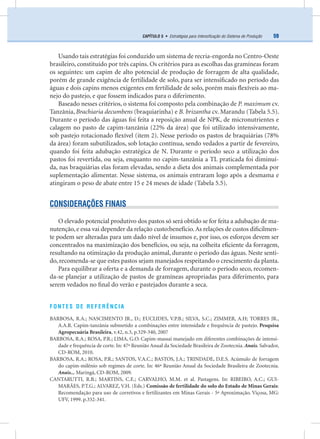 59CAPÍTULO 5 • Estratégias para Intensiﬁcação do Sistema de Produção
Usando tais estratégias foi conduzido um sistema de recria-engorda no Centro-Oeste
brasileiro, constituído por três capins. Os critérios para as escolhas das gramíneas foram
os seguintes: um capim de alto potencial de produção de forragem de alta qualidade,
porém de grande exigência de fertilidade de solo, para ser intensiﬁcado no período das
águas e dois capins menos exigentes em fertilidade de solo, porém mais ﬂexíveis ao ma-
nejo do pastejo, e que fossem indicados para o diferimento.
Baseado nesses critérios, o sistema foi composto pela combinação de P. maximum cv.
Tanzânia, Brachiaria decumbens (braquiarinha) e B. brizantha cv. Marandu (Tabela 5.5).
Durante o período das águas foi feita a reposição anual de NPK, de micronutrientes e
calagem no pasto de capim-tanzânia (22% da área) que foi utilizado intensivamente,
sob pastejo rotacionado ﬂexível (item 2). Nesse período os pastos de braquiárias (78%
da área) foram subutilizados, sob lotação contínua, sendo vedados a partir de fevereiro,
quando foi feita adubação estratégica de N. Durante o período seco a utilização dos
pastos foi revertida, ou seja, enquanto no capim-tanzânia a TL praticada foi diminuí-
da, nas braquiárias elas foram elevadas, sendo a dieta dos animais complementada por
suplementação alimentar. Nesse sistema, os animais entraram logo após a desmama e
atingiram o peso de abate entre 15 e 24 meses de idade (Tabela 5.5).
CONSIDERAÇÕES FINAIS
O elevado potencial produtivo dos pastos só será obtido se for feita a adubação de ma-
nutenção, e essa vai depender da relação custo:benefício.As relações de custos diﬁcilmen-
te podem ser alteradas para um dado nível de insumos e, por isso, os esforços devem ser
concentrados na maximização dos benefícios, ou seja, na colheita eﬁciente da forragem,
resultando na otimização da produção animal, durante o período das águas. Neste senti-
do, recomenda-se que estes pastos sejam manejados respeitando o crescimento da planta.
Para equilibrar a oferta e a demanda de forragem, durante o período seco, recomen-
da-se planejar a utilização de pastos de gramíneas apropriadas para diferimento, para
serem vedados no ﬁnal do verão e pastejados durante a seca.
FONTES DE REFERÊNCIA
BARBOSA, R.A.; NASCIMENTO JR., D.; EUCLIDES, V.P.B.; SILVA, S.C.; ZIMMER, A.H; TORRES JR.,
A.A.R. Capim-tanzânia submetido a combinações entre intensidade e frequência de pastejo. Pesquisa
Agropecuária Brasileira, v.42, n.3, p.329-340, 2007
BARBOSA, R.A.; ROSA, P.R.; LIMA, G.O. Capim-massai manejado em diferentes combinações de intensi-
dade e frequência de corte. In: 47ª Reunião Anual da Sociedade Brasileira de Zootecnia. Anais. Salvador,
CD-ROM, 2010.
BARBOSA, R.A.; ROSA, P.R.; SANTOS, V.A.C.; BASTOS, J.A.; TRINDADE, D.E.S. Acúmulo de forragem
do capim-milênio sob regimes de corte. In: 46ª Reunião Anual da Sociedade Brasileira de Zootecnia.
Anais... Maringá, CD-ROM, 2009.
CANTARUTTI, R.B.; MARTINS, C.E.; CARVALHO, M.M. et al. Pastagens. In: RIBEIRO, A.C.; GUI-
MARÃES, P.T.G.; ALVAREZ, V.H. (Eds.) Comissão de fertilidade do solo do Estado de Minas Gerais:
Recomendação para uso de corretivos e fertilizantes em Minas Gerais - 5ª Aproximação. Viçosa, MG:
UFV, 1999. p.332-341.
 