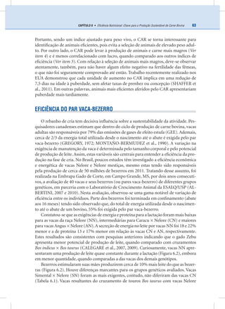63CAPÍTULO 6 • Eﬁciência Nutricional: Chave para a Produção Sustentável de Carne Bovina
Portanto, sendo um índice ajustado para peso vivo, o CAR se torna interessante para
identiﬁcação de animais eﬁcientes, pois evita a seleção de animais de elevado peso adul-
to. Por outro lado, o CAR pode levar à produção de animais e carne mais magros (Ver
item 4) e é menos correlacionado com lucro, quando comparado aos outros índices de
eﬁciência (Ver item 5). Com relação à seleção de animais mais magros, deve-se observar
atentamente, também, para não haver algum efeito negativo na fertilidade das fêmeas,
o que não foi seguramente comprovado até então. Trabalho recentemente realizado nos
EUA demonstrou que cada unidade de aumento no CAR implica em uma redução de
7,5 dias na idade à puberdade, sem afetar taxas de prenhez ou concepção (SHAFFER et
al., 2011). Em outras palavras, animais mais eﬁcientes aferidos pelo CAR apresentariam
puberdade mais tardiamente.
EFICIÊNCIA DO PAR VACA-BEZERRO
O rebanho de cria tem decisiva inﬂuência sobre a sustentabilidade da atividade. Pes-
quisadores canadenses estimam que dentro do ciclo de produção de carne bovina, vacas
adultas são responsáveis por 79% das emissões de gases de efeito estufa (GEE). Ademais,
cerca de 2/3 da energia total utilizada desde o nascimento até o abate é exigida pelo par
vaca-bezerro (GREGORY, 1972; MONTAÑO-BERMUDEZ et al., 1990). A variação na
exigência de manutenção da vaca é determinada pelo tamanho corporal e pelo potencial
de produção de leite.Assim, estas variáveis são centrais para entender a eﬁciência da pro-
dução na fase de cria. No Brasil, poucos estudos têm investigado a eﬁciência econômica
e energética de vacas Nelore e Nelore mestiças, mesmo estas tendo sido responsáveis
pela produção de cerca de 50 milhões de bezerros em 2011. Tratando desse assunto, foi
realizada na Embrapa Gado de Corte, em Campo Grande, MS, por dois anos consecuti-
vos, a avaliação de 40 vacas e seus bezerros (ou pares vaca-bezerro) de diferentes grupos
genéticos, em parceria com o Laboratório de Crescimento Animal da ESALQ/USP (AL-
BERTINI, 2007 e 2010). Nesta avaliação, observou-se uma gama notável de variação de
eﬁciência entre os indivíduos. Parte dos bezerros foi terminada em conﬁnamento (abate
aos 16 meses) tendo sido observado que, do total de energia utilizada desde o nascimen-
to até o abate de um bovino, 55% foi exigida pelo par vaca-bezerro.
Constatou-se que as exigências de energia e proteína para a lactação foram mais baixas
para as vacas da raça Nelore (NN), intermediárias para Caracu × Nelore (CN) e maiores
para vacas Angus × Nelore (AN).A secreção de energia no leite por vacas NN foi 18 e 22%
menor e a de proteína 13 e 17% menor em relação às vacas CN e AN, respectivamente.
Estes resultados são consistentes com pesquisas anteriores indicando que o gado Zebu
apresenta menor potencial de produção de leite, quando comparado com cruzamentos
Bos indicus × Bos taurus (CALEGARE et al., 2007, 2009). Curiosamente, vacas NN apre-
sentaram uma produção de leite quase constante durante a lactação (Figura 6.2), embora
em menor quantidade, quando comparadas a das vacas dos demais genótipos.
Bezerros estimularam suas mães produzirem cerca de 10% mais leite do que as bezer-
ras (Figura 6.2). Houve diferenças marcantes para os grupos genéticos avaliados. Vacas
Simental × Nelore (SN) foram as mais exigentes, contudo, não diferiram das vacas CN
(Tabela 6.1). Vacas resultantes do cruzamento de touros Bos taurus com vacas Nelore
 