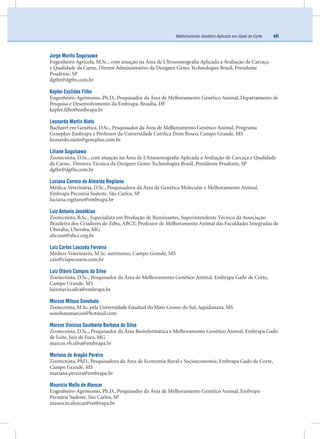viiMelhoramento Genético Aplicado em Gado de Corte
Jorge Murilo Suguisawa
Engenheiro Agrícola, M.Sc., com atuação na Área de Ultrassonograﬁa Aplicada a Avaliação de Carcaça
e Qualidade da Carne, Diretor Administrativo da Designer Genes Technologies Brasil, Presidente
Prudente, SP
dgtbr@dgtbr.com.br
Kepler Euclides Filho
Engenheiro-Agrônomo, Ph.D., Pesquisador da Área de Melhoramento Genético Animal, Departamento de
Pesquisa e Desenvolvimento da Embrapa, Brasília, DF
kepler.ﬁlho@embrapa.br
Leonardo Martín Nieto
Bacharel em Genética, D.Sc., Pesquisador da Área de Melhoramento Genético Animal, Programa
Geneplus-Embrapa e Professor da Universidade Católica Dom Bosco, Campo Grande, MS
leonardo.nieto@geneplus.com.br
Liliane Suguisawa
Zootecnista, D.Sc., com atuação na Área de Ultrassonograﬁa Aplicada a Avaliação de Carcaça e Qualidade
da Carne, Diretora Técnica da Designer Genes Technologies Brasil, Presidente Prudente, SP
dgtbr@dgtbr.com.br
Luciana Correia de Almeida Regitano
Médica-Veterinária, D.Sc., Pesquisadora da Área de Genética Molecular e Melhoramento Animal,
Embrapa Pecuária Sudeste, São Carlos, SP
luciana.regitano@embrapa.br
Luiz Antonio Josahkian
Zootecnista, B.Sc., Especialista em Produção de Ruminantes, Superintendente Técnico da Associação
Brasileira dos Criadores de Zebu, ABCZ; Professor de Melhoramento Animal das Faculdades Integradas de
Uberaba, Uberaba, MG
abczsut@abcz.org.br
Luiz Carlos Louzada Ferreira
Médico-Veterinário, M.Sc. autônomo, Campo Grande, MS
caio@ciapecuaria.com.br
Luiz Otávio Campos da Silva
Zootecnista, D.Sc., Pesquisador da Área de Melhoramento Genético Animal, Embrapa Gado de Corte,
Campo Grande, MS
luizotavio.silva@embrapa.br
Marcos Mitsuo Sonohata
Zootecnista, M.Sc. pela Universidade Estadual do Mato Grosso do Sul, Aquidauana, MS
sonohatamarcos@hotmail.com
Marcos Vinicius Gualberto Barbosa da Silva
Zootecnista, D.Sc., Pesquisador da Área Bioinformática e Melhoramento Genético Animal, Embrapa Gado
de Leite, Juiz de Fora, MG
marcos.vb.silva@embrapa.br
Mariana de Aragão Pereira
Zootecnista, PhD., Pesquisadora da Área de Economia Rural e Socioeconomia, Embrapa Gado de Corte,
Campo Grande, MS
mariana.pereira@embrapa.br
Mauricio Mello de Alencar
Engenheiro-Agrônomo, Ph.D., Pesquisador da Área de Melhoramento Genético Animal, Embrapa
Pecuária Sudeste, São Carlos, SP
mauricio.alencar@embrapa.br
 