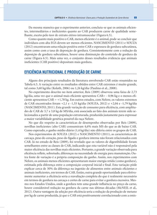 69CAPÍTULO 6 • Eﬁciência Nutricional: Chave para a Produção Sustentável de Carne Bovina
Da mesma maneira que o experimento anterior, concluiu-se que os animais eﬁcien-
tes, intermediários e ineﬁcientes quanto ao CAR produzem carne de qualidade seme-
lhante, exceto pelo teor de extrato etéreo intramuscular (Figura 6.5).
Como quanto mais positivo o CAR, menos eﬁciente é o animal, pode-se concluir que
indivíduos com alta EGS devem ser menos eﬁcientes. NASCIMENTO (2011) e SOUZA
(2012) encontraram uma relação positiva entre CAR e espessura de gordura subcutânea,
assim como com a taxa de deposição de gordura. Consistentemente com a redução da
deposição de gordura subcutânea, houve uma diminuição do conteúdo de gordura da
carne (Figura 6.5). Mais uma vez, o conjunto desses resultados evidencia que animais
ineﬁcientes (CAR positivo) depositam mais gordura.
EFICIÊNCIA NUTRICIONAL E PRODUÇÃO DE CARNE
Alguns dos principais resultados da literatura envolvendo CAR estão resumidos na
Tabela 6.5. A variação entre os resultados obtidos entre CAR extremos é muito grande,
tal como 3,60 kg/dia (Kolath, 2006) ou 1,26 kg/dia (Paulino et al., 2008).
No experimento descrito no item anterior, Reis (2009) observou uma faixa de 2,73
kg/dia, uma vez que o animal mais eﬁciente apresentou CAR= - 0,96 kg e o menos eﬁ-
ciente apresentou CAR = +1,78 kg. Em outros estudos, com Nelore, os valores extremos
de CAR encontrados foram +2,1 e -1,55 kg/dia (SOUZA, 2012) e +2,04 e -1,79 kg/dia
(NASCIMENTO, 2011). Esta grande variação de consumo para eﬁciência, com amplitu-
des de CAR de 3,7 a 3,8 kg de MS/dia, está associada ao fato dos animais terem sido se-
lecionados a partir de uma população estruturada, produzida justamente para expressar
a maior variabilidade genética possível da raça Nelore.
No que diz respeito às características de desempenho observadas por Reis (2009),
novilhas ineﬁcientes (alto CAR) consumiram 4,6% mais MS do que as de baixo CAR.
Como esperado, o ganho médio diário (1,4 kg/dia) não diferiu entre os grupos de CAR.
Nos experimentos de SOUZA (2012) e NASCIMENTO (2011), as características de
carcaça, peso do coração, peso do fígado e gordura interna não foram relacionados com
CAR. Já no estudo de Reis (2009), foi revelado que os valores de digestibilidade foram
semelhantes entre as classes de CAR, indicando que esta variável não é responsável pela
maior eﬁciência das novilhas mais eﬁcientes. Portanto, a grande variação observada para
eﬁciência reﬂete, sobretudo, diferenças na necessidade de energia para manutenção. Ou-
tra fonte de variação é a própria composição do ganho. Assim, nos experimentos com
Nelore, os animais menos eﬁcientes apresentaram maior energia retida (como gordura),
estimada pela diferença entre a composição corporal inicial e ﬁnal. Esta variação pôde
explicar cerca de 30% da diferença na ingestão de alimentos entre animais eﬁcientes e
animais ineﬁcientes, em termos de CAR. Então, outra grande oportunidade para efetiva-
mente aumentar a eﬁciência seria a reavaliação completa do que é realmente necessário
em termos de gordura na carcaça e cortes de carne para evitar a gordura excessiva. Mes-
mo nos Estados Unidos, onde a gordura tem uma grande inﬂuência no preço da carne,
houve considerável redução na gordura da carne nas últimas décadas (McNEIL et al,.
2012). Outra vantagem da seleção por eﬁciência seria a redução da produção de metano
por kg de carne produzida, já que o CAR está positivamente correlacionado com a emis-
 