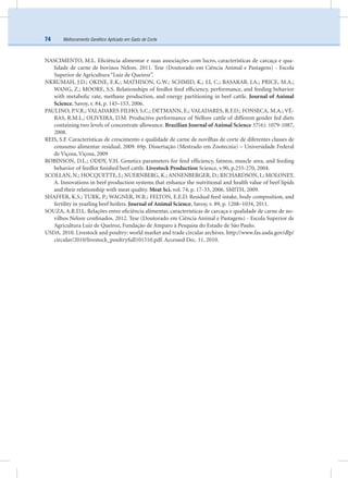 Melhoramento Genético Aplicado em Gado de Corte74
NASCIMENTO, M.L. Eﬁciência alimentar e suas associações com lucro, características de carcaça e qua-
lidade de carne de bovinos Nelore. 2011. Tese (Doutorado em Ciência Animal e Pastagens) - Escola
Superior de Agricultura “Luiz de Queiroz”.
NKRUMAH, J.D.; OKINE, E.K.; MATHISON, G.W.; SCHMID, K.; LI, C.; BASARAB, J.A.; PRICE, M.A.;
WANG, Z.; MOORE, S.S. Relationships of feedlot feed efﬁciency, performance, and feeding behavior
with metabolic rate, methane production, and energy partitioning in beef cattle. Journal of Animal
Science, Savoy, v. 84, p. 145–153, 2006.
PAULINO, P.V.R.; VALADARES FILHO, S.C.; DETMANN, E.; VALADARES, R.F.D.; FONSECA, M.A.; VÉ-
RAS, R.M.L.; OLIVEIRA, D.M. Productive performance of Nellore cattle of different gender fed diets
containing two levels of concentrate allowance. Brazilian Journal of Animal Science 37(6): 1079-1087,
2008.
REIS, S.F. Características de crescimento e qualidade de carne de novilhas de corte de diferentes classes de
consumo alimentar residual. 2009. 69p. Dissertação (Mestrado em Zootecnia) – Universidade Federal
de Viçosa, Viçosa, 2009
ROBINSON, D.L.; ODDY, V.H. Genetics parameters for feed efﬁciency, fatness, muscle area, and feeding
behavior of feedlot ﬁnished beef cattle. Livestock Production Science, v.90, p.255-270, 2004.
SCOLLAN, N.; HOCQUETTE, J.; NUERNBERG, K.; ANNENBERGER, D.; RICHARDSON, I.; MOLONEY,
A. Innovations in beef production systems that enhance the nutritional and health value of beef lipids
and their relationship with meat quality. Meat Sci. vol. 74, p. 17-33, 2006. SMITH, 2009.
SHAFFER, K.S.; TURK, P.; WAGNER, W.R.; FELTON, E.E.D. Residual feed intake, body composition, and
fertility in yearling beef heifers. Journal of Animal Science, Savoy, v. 89, p. 1208–1034, 2011.
SOUZA, A.R.D.L. Relações entre eﬁciência alimentar, características de carcaça e qualidade de carne de no-
vilhos Nelore conﬁnados. 2012. Tese (Doutorado em Ciência Animal e Pastagens) - Escola Superior de
Agricultura Luiz de Queiroz, Fundação de Amparo à Pesquisa do Estado de São Paulo.
USDA. 2010. Livestock and poultry: world market and trade circular archives. http://www.fas.usda.gov/dlp/
circular/2010/livestock_poultryfull101510.pdf. Accessed Dec. 11, 2010.
 