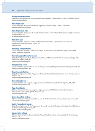 Melhoramento Genético Aplicado em Gado de Corteviii
Michele Lopes do Nascimento
Engenheira-Agrônoma, D.Sc., em programa de pós-doutorado FAPESP, LNCA/ESALQ, USP, Piracicaba, SP
mlnascime@gmail.com
Paola Moretti Rueda
Zootecnista, D.Sc., Grupo de Estudos em Reprodução Animal/CNPq, Campo Grande, MS
paolamrueda@yahoo.com.br
Paulo Roberto Costa Nobre
Zootecnista, D.S., Pesquisador da Área de Melhoramento Genético Animal, Programa Geneplus-Embrapa,
Campo Grande, MS
geneplus@geneplus.com.br
Paulo Sávio Lopes
Zootecnista, D.Sc., Professor Titular de Melhoramento Genético, Departamento de Zootecnia,
Universidade Federal de Viçosa, Viçosa, MG
plopes@ufv.br
Pedro Veiga Rodrigues Paulino
Zootecnista, D.Sc., Gerente Global de Tecnologia de Bovinos de Corte, Nutron/Cargill, Goiania, GO
pedro_paulino@cargill.com
Roberto Augusto de Almeida Torres Junior
Engenheiro-Agrônomo, Ph.D., Pesquisador da Área de Melhoramento Genético Animal, Embrapa Gado
de Corte, Campo Grande, MS
roberto.torres@embrapa.br
Rodrigo da Costa Gomes
Zootecnista, D.Sc., Pesquisador da Área de Nutrição Animal, Embrapa Gado de Corte, Campo Grande, MS
rodrigo.gomes@embrapa.abr
Sergio Raposo de Medeiros
Engenheiro-Agrônomo, D.Sc., Pesquisador da Área de Nutrição Animal, Embrapa Gado de Corte, Campo
Grande, MS
sergio.medeiros@embrapa.br
Simone Frotas dos Reis
Zootecnista, D.Sc., em programa de pós-doutorado na Universidade de New Hampshire, NH, USA
simone.reis@agroceres.com
Tiago Zanett Albertini
Médico-Veterinário, D.Sc., em programa de pós-doutorado FAPESP, Laboratório de Nutrição e
Crescimento Animal, ESALQ/USP, Piracicaba, SP
albertinitz@gmail.com
Urbano Gomes Pinto de Abreu
Médico-Veterinário, D.Sc., Pesquisador da Área de Produção Animal, Embrapa Pantanal, Corumbá, MS
urbano.abreu@embrapa.br
Valéria Pacheco Batista Euclides
Engenheira-Agrônoma, Ph.D., Pesquisadora da Área de Manejo de Pastagem e Produção Animal, Embrapa
Gado de Corte, Campo Grande, MS
valeria.pacheco@embrapa.br
Vanessa Felipe de Souza
Médica-Veterinária, D.Sc., Pesquisadora da Área de Sanidade Animal, Embrapa Gado de Corte, Campo
Grande, MS
vanessa.felipe@embrapa.br
 