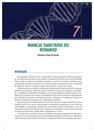 MANEJO SANITÁRIO DO
REBANHO
Vanessa Felipe de Souza
7
CAPÍTULO
7
INTRODUÇÃO
Para garantir a oferta de carne e subprodutos de alta qualidade é fundamental partir
de um sistema de produção que considere a saúde dos bovinos como uma prioridade.
Nesse sentido, a adoção de medidas preventivas e curativas de controle sanitário exerce
um papel de destaque na estrutura da cadeia produtiva, assegurando tanto a produção
de alimentos seguros e saudáveis, quanto promovendo o bem-estar animal.
Vale destacar que a condição sanitária dos animais pode inﬂuenciar direta ou mesmo
indiretamente diversos valores de índices zootécnicos como, por exemplo, a mortalida-
de, a natalidade, a viabilidade, o desmame, a conversão alimentar, o ganho de peso, o ren-
dimento de carcaças, entre outros, com implicações de ordem econômica, especialmente
nos rebanhos comerciais, mas também genética, afetando as estratégias de seleção, em
plantéis incluídos em programas de melhoramento genético.
Além do prejuízo no desempenho do rebanho, seja pelo comprometimento da qua-
lidade da carne e do couro, ou por perdas no rendimento da produção, a ocorrência de
enfermidades e de parasitas, quando não controlada, podem potencializar o risco de
transmissão de determinadas doenças ao homem, as chamadas zoonoses, dentre as quais
se destacam a brucelose, a tuberculose, a leptospirose e a raiva.
As perdas não se resumem apenas ao âmbito da produção propriamente dita, pois o
impacto provocado pela presença de enfermidades especíﬁcas contribui para diﬁcultar a
comercialização dos produtos e favorecer a imposição de barreiras sanitárias pelos mer-
 