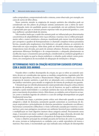 Melhoramento Genético Aplicado em Gado de Corte76
cados compradores, comprometendo todo o sistema, como observado, por exemplo, em
casos de surtos de febre aftosa.
Nesse contexto, atender às exigências de manejo sanitário dos rebanhos pode ser
considerado um dos pilares da produção animal, juntamente com a oferta de nutri-
ção adequada, tanto em qualidade quanto em quantidade, em um ambiente favorável
e apropriado para que os animais possam expressar todo seu potencial genético e, com
isso, melhorar a produtividade do sistema.
Vale ressaltar ainda que a saúde dos animais pode ser inﬂuenciada por determinadas
características de adaptabilidade entre raças zebuínas e taurinas. Isso se reﬂete principal-
mente sobre a maior resistência a doenças, manifestada pela menor taxa de infestação
por carrapatos e quadros de hemoparasitoses (o chamado complexo tristeza parasitária
bovina, causado pela anaplasmose e/ou babesiose), em gado zebuíno, ao contrário do
observado em raças europeias. Além disso, pode ser observada uma maior adaptação a
temperaturas mais elevadas, por parte de animais zebuínos. Portanto, como os animais
apresentam diferenças ﬁsiológicas e de comportamento, o adequado planejamento na
escolha das raças e cruzamentos para produção, considerando as condições geográﬁcas e
climáticas da região na qual se deseja estabelecer o rebanho, pode reduzir custos poste-
riores, em consequência da necessidade de adequação de instalações e abrigos.
DETERMINADAS FASES DA CRIAÇÃO NECESSITAM CUIDADOS ESPECIAIS
COM A SAÚDE DOS ANIMAIS
Visando obter o melhor desempenho da criação, no que se refere ao controle sani-
tário, devem ser consideradas não apenas as medidas compulsórias, reguladas pelo Mi-
nistério da Agricultura, Pecuária e Abastecimento (Mapa), mas também um criterioso
programa de manejo sanitário, o qual deve ser planejado com a orientação técnica de
um médico veterinário, para atender as exigências do sistema de produção em questão.
É desejável que no referido planejamento sejam ponderadas situações críticas dentro
do sistema de produção, como no caso de cria de bezerros, no qual o ambiente (por
exemplo, o pasto maternidade) e a condição sanitária das vacas são fatores importantes
para o nascimento de produtos viáveis.Além desses, os cuidados com os bezerros ao nas-
cer, como a imediata ingestão do colostro e a cura do umbigo desempenham um papel
fundamental nessa fase.
Concluída essa etapa, o próximo ponto crítico será observado quando os animais
atingirem a idade de desmame, justamente quando aumentam as ocorrências de do-
enças respiratórias e principalmente de diarreias parasitárias (usualmente coccidioses),
bacterianas (comumente colibacilose) e virais (sobretudo causadas por rotavírus e coro-
navírus), pois esses patógenos encontram um ambiente favorável para estabelecimento
e multiplicação no trato digestivo imaturo dessa categoria animal. Precisamente nessa
etapa, é necessário um maior cuidado com a qualidade da água oferecida, devendo dar
especial atenção aos procedimentos e à frequência de limpeza dos bebedouros.
Como o objetivo principal da atividade pecuária de bovinos de corte é a produção
de carne, tornam-se indispensáveis os cuidados com a saúde reprodutiva de touros e
matrizes. Para tanto, é recomendado que seja realizada uma avaliação do desempenho
 