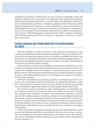 77CAPÍTULO 7 • Manejo Sanitário do Rebanho
reprodutivo dos animais, considerando as taxas de concepção e natalidade. A partir dos
resultados obtidos pode ser necessário um diagnóstico mais aprofundado, incluindo
análises laboratoriais para determinar a causa de índices não satisfatórios. Além de fa-
tores comportamentais, genéticos e nutricionais, algumas doenças infecciosas podem
interferir negativamente, reduzindo os índices reprodutivos, seja por abortamento ou
infertilidade, dentre as quais se destacam a brucelose, a tricomonose, a campilobacte-
riose, os vírus causadores da rinotraqueíte infecciosa bovina (IBR)/vulvovaginite pus-
tular infecciosa (IPV)/balanopostite pustular infecciosa (BPV), a diarreia viral bovina
(BVD)/doença das mucosas (MD), a neosporose, a leptospirose, a listeriose e a clami-
diose, entre outras.
OUTRAS DOENÇAS QUE PODEM IMPACTAR A PECUÁRIA BOVINA
DE CORTE
Além dos cuidados de saúde relacionados a fases especíﬁcas da produção, em que
existe uma predominância de determinadas enfermidades, é importante mencionar ou-
tras doenças infecciosas que podem acometer os animais em qualquer faixa etária, com
destaque para as clostridioses (botulismo, carbúnculo sintomático, gangrena gasosa, en-
terotoxemia, hemoglobinúria bacilar dos bovinos e tétano) associadas à mortalidade de
bovinos nas mais diversas regiões do Brasil.
Frequentemente, a ocorrência de clostridioses, especialmente de botulismo, está rela-
cionada a uma suplementação mineral inadequada ou mesmo inexistente. Nesses casos,
a prática de osteofagia por parte dos animais é comumente observada, e deve ser corri-
gida por meio de suplementação mineral balanceada e do adequado destino dos cadáve-
res, pois os clostrídeos podem permanecer no tubo digestivo dos animais e no ambiente
durante longos períodos.
Entretanto, vale lembrar que essas doenças podem ser prevenidas por meio de vaci-
nação e que as preparações comerciais disponíveis são usualmente polivalentes. Sobre
isso é importante que o produtor esteja atento para utilizar um produto que contenha
em sua formulação o agente relacionado à causa dos quadros clínicos observados.
Para proteção contra as clostridioses, como orientação geral, é recomendado vaci-
nar os bezerros a partir dos três meses de idade, com reforço em torno de 21 a 28 dias
após a primeira dose, seguido de revacinação anual. Em situações especíﬁcas, como em
casos de alta incidência, pode ser necessária a adoção de uma estratégia de imunização
diferenciada, conforme a orientação do médico veterinário responsável. Em todos os es-
quemas de vacinação contra clostridioses é importante considerar um período negativo
de aproximadamente três semanas, em que os animais não expressam a máxima capaci-
dade protetora oferecida pela vacina e, portanto, não devem ser colocados em pastagens
contaminadas.
Embora não estejam contempladas em programas de saúde animal especíﬁcos,outras
doenças tem destacada importância na produção de bovinos, como a teníase, a cisticer-
cose e as ectoparasitoses (carrapatos, miíases, mosca-dos-chifres e mosca-dos-estábulos,
entre outras). Além destas, existem doenças para as quais existem vacinas disponíveis no
mercado (Quadro 7.1).
 