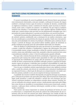 79CAPÍTULO 7 • Manejo Sanitário do Rebanho
DIRETRIZES GERAIS RECOMENDADAS PARA PROMOVER A SAÚDE DOS
REBANHOS
O sucesso na produção de carne de qualidade envolve diversos fatores que precisam
estar intimamente relacionados, como por exemplo, a utilização de insumos de origem
conﬁável e orientação técnica capaz de nortear as tomadas de decisões, considerando
as exigências econômicas, sociais e sanitárias de mercado, sejam nacionais ou interna-
cionais, assim como o respeito aos animais e ao ambiente. No que tange às condições
sanitárias dos rebanhos, é recomendado que sejam seguidas algumas medidas básicas,
sendo que a maioria dessas estão previstas em um planejamento estratégico que vise a
prevenção de eventos indesejáveis e a pronta correção desses, em caso de ocorrência.
A principal ferramenta desse planejamento é a implantação de um calendário anual
de controle sanitário, estabelecido com a orientação de um médico veterinário, e que
leve em consideração as características da criação em questão. Tendo uma visão panorâ-
mica das particularidades do sistema de produção e deﬁnindo ações contínuas de pre-
venção e controle de doenças, será possível adotar medidas capazes de minimizar as
perdas resultantes de grande parte das enfermidades observadas nos rebanhos.
Além de obedecer ao planejamento das ações que deverão ser executadas com vistas
a manter a saúde dos rebanhos, é fundamental o registro das informações. Para tanto
é recomendado manter sempre atualizadas as ﬁchas de controle sanitário preventivo e
curativo, sejam estas individuais ou por lote, anotando a data da ocorrência, bem como
o procedimento realizado e a dose e o lote do medicamento, quando utilizado.
Para que todo o sistema funcione de forma coordenada, é importante que as pessoas
responsáveis pelo manejo dos animais sejam capacitadas no ofício que desempenham.
A capacitação dos trabalhadores de campo, além de aumentar a motivação pessoal em
virtude da maior compreensão das atividades realizadas, propicia a aquisição de funda-
mentos capazes de preparar o indivíduo para reconhecer anormalidades na saúde dos
animais, além de instruir sobre a correta forma de aplicação de vacinas e medicamentos.
Uma vez que os tratadores estejam capacitados para exercer uma vigilância contínua
sobre a saúde dos animais, estes devem ser orientados para comunicar, imediatamente,
ao responsável técnico, a observação de alterações no comportamento e no estado sani-
tário dos animais, isolando-os em caso de suspeita de doenças transmissíveis.
A qualidade dos insumos também desempenha um papel de destaque na produção,
pois a utilização de produtos não aprovados pelo Mapa, além de potenciais implicações
legais, pode prejudicar a saúde dos rebanhos e mesmo dos seres humanos que por-
ventura consumam produtos ou subprodutos oriundos desses animais. Portanto, de-
vem ser utilizados nos animais, apenas vacinas e medicamentos aprovados pelo Mapa,
bem como devem ser atendidas as recomendações técnicas para conservação, armaze-
namento e aplicação destes conforme informações contidas na bula e orientação do
médico-veterinário.
Outro ponto não menos importante no sistema de produção de bovinos de corte
é a observação e o cumprimento dos prazos de carência dos medicamentos de uso ve-
terinário antes do envio dos animais para abate, informação essa contida na bula. Da
mesma forma devem ser respeitadas as proibições de uso de determinados produtos nos
 