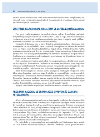 Melhoramento Genético Aplicado em Gado de Corte80
animais, sejam administrados como medicamentos ou mesmo como complemento nu-
tricional, como por exemplo, a proibição de fornecimento de proteína de origem animal
para alimentação de ruminantes.
DIRETRIZES RELACIONADAS AO SISTEMA DE DEFESA SANITÁRIA ANIMAL
Para que a produção pecuária nacional atenda aos padrões de qualidade estabeleci-
dos pela Organização Mundial de Saúde Animal (OIE), o Mapa, em instância federal,
regulamenta uma série de medidas compulsórias que visam proteger a saúde pública e
promover o controle e a erradicação de enfermidades.
Um ponto de destaque para as ações de defesa sanitária animal está relacionado com
as exigências de rastreabilidade, como o controle dos registros de trânsito dos animais
junto aos órgãos locais de defesa. Para tanto, é exigida a Guia de Trânsito Animal (GTA),
um documento oﬁcial que deve ser emitido pelos órgãos estaduais de defesa sanitária
animal, para toda e qualquer movimentação e transporte de animais, independente da
ﬁnalidade, seja esta venda, transferência entre propriedades, participação em feiras, ex-
posições, leilões, abate ou outras.
Outra medida importante a ser atendida é o cumprimento dos calendários de imuni-
zação obrigatória dos rebanhos, conforme as instruções preconizadas pelos programas
oﬁciais de sanidade animal. As categorias animais e os períodos de imunização são esta-
belecidos segundo a enfermidade, mas podem variar dependendo da região.
Além da imunização dos animais contra doenças de notiﬁcação obrigatória, como
febre aftosa, brucelose e raiva, as ações de vigilância epidemiológica contribuem efeti-
vamente para a manutenção do estado sanitário dos rebanhos. Nesse caso, a orientação
de conduta é para que qualquer caso de suspeita de doença de notiﬁcação obrigatória
(doenças vesiculares e síndromes nervosas) seja comunicado imediatamente ao órgão
local de defesa sanitária animal, de acordo com a legislação vigente.
A seguir estão listadas as principais medidas de controle sanitário por programa.
PROGRAMA NACIONAL DE ERRADICAÇÃO E PREVENÇÃO DA FEBRE
AFTOSA (PNEFA)
A febre aftosa causa prejuízos diretos ao desempenho produtivo dos rebanhos, além
de afetar o comércio nacional e internacional de produtos de origem animal. O sucesso
do controle da doença depende do envolvimento permanente de todos os setores da
cadeia produtiva, em esforço conjunto entre os órgãos de defesa sanitária animal, pro-
dutores, responsáveis técnicos, trabalhadores rurais, empresas produtoras de vacinas,
transportadores, frigoríﬁcos e estabelecimentos comerciais. Segundo o PNEFA, é proi-
bida a aplicação de vacina contra a febre aftosa em qualquer animal nos Estados com
status sanitário “livre de febre aftosa sem vacinação”. Atualmente apenas o Estado de
Santa Catarina está incluído nessa categoria.
Por outro lado, as recomendações a serem adotadas nos Estados com status sanitá-
rio “livre de febre aftosa com vacinação” e Estados “não livres” são de que os bovinos e
 