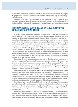 81CAPÍTULO 7 • Manejo Sanitário do Rebanho
os bubalinos deverão ser vacinados durante as etapas de vacinação determinadas pelo
Mapa para cada Estado e as comprovações dos fatos entregues aos órgãos locais de vigi-
lância sanitária.
Vale mencionar que é responsabilidade do produtor a efetiva participação nas cam-
panhas de vacinação, respondendo por isso em caso de omissão.Ainda conforme o PNE-
FA ﬁca proibida a aplicação de vacina contra a febre aftosa em caprinos, ovinos e suínos.
PROGRAMA NACIONAL DE CONTROLE DA RAIVA DOS HERBÍVOROS E
OUTRAS ENCEFALOPATIAS (PNCRH)
A raiva é considerada uma das principais zoonoses, pois os casos em humanos geral-
mente são fatais. O prejuízo mais comum causado pela doença aos animais de produção
na zona rural é a morte após a infecção pelo vírus rábico. Além disso, a ação dos mor-
cegos hematófagos, principais transmissores da raiva dos herbívoros, está associada a
perdas de produtividade por depreciação do couro, estabelecimento de miíases, infecção
bacteriana secundária no local da mordedura e espoliação sanguínea do animal, bem
como o risco de transmissão de outras doenças para humanos, como a hantavirose.
Segundo o PNCRH, todo proprietário rural deverá notiﬁcar ao serviço veterinário
oﬁcial a presença de animais de sua propriedade que estejam sendo atacados por mor-
cegos hematófagos, que apresentem quadros de suspeita ou mesmo ocorrência de raiva,
assim como a existência de abrigos com colônia de morcegos dessas espécies. É impor-
tante salientar que as ações de controle da população desses morcegos são de responsa-
bilidade do serviço oﬁcial de defesa.
Nas regiões de ocorrência de raiva os proprietários deverão vacinar anualmente os
bovinos e os equinos. Nesse caso, todos os animais, quando vacinados pela primeira vez,
deverão ser revacinados após quatro semanas e, depois disso, anualmente. Após a vaci-
nação dos animais, esta deverá ser notiﬁcada aos órgãos locais de defesa e o proprietário
deverá apresentar a nota ﬁscal de compra da vacina e informar a data da vacinação, o
número e a espécie dos animais vacinados.
Outra enfermidade incluída no PNCRH é a encefalopatia espongiforme bovina (EEB),
uma das doenças do grupo das Encefalopatias Espongiformes Transmissíveis (EET), co-
mumente conhecida como “doença da vaca louca”. Trata-se de uma enfermidade degene-
rativa transmissível e fatal que acomete o sistema nervoso central de bovinos, com longo
período de incubação (em média cinco anos), sendo caracterizada clinicamente por ner-
vosismo, reação exagerada a estímulos externos e diﬁculdade de locomoção.
Considera-se que a introdução da EEB pode ocorrer pelo uso de produtos de origem
animal contaminados na alimentação de ruminantes (principalmente farinhas de carne
e ossos) ou pela entrada de bovinos infectados. Dessa forma, os bovinos nativos pode-
riam se infectar com o prion, o agente da EEB, caso fossem alimentados com farinhas
contaminadas.
Segundo o Mapa (Portaria n° 516, de 9 de dezembro de 1997), a EEB, assim como a
paraplexia enzoótica dos ovinos (scrapie), foram incorporadas ao sistema de vigilância da
raiva dos herbívoros domésticos, sendo também de notiﬁcação obrigatória a ocorrência
ou a suspeição dessas enfermidades. A principal recomendação para prevenção da EEB
 