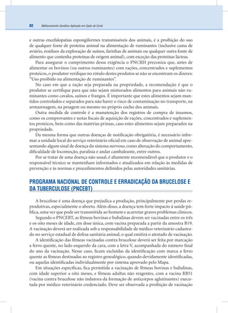 Melhoramento Genético Aplicado em Gado de Corte82
e outras encefalopatias espongiformes transmissíveis dos animais, é a proibição do uso
de qualquer fonte de proteína animal na alimentação de ruminantes (inclusive cama de
aviário, resíduos da exploração de suínos, farinhas de animais ou qualquer outra fonte de
alimento que contenha proteínas de origem animal), com exceção das proteínas lácteas.
Para assegurar o cumprimento dessa exigência o PNCRH preconiza que, antes de
alimentar os bovinos (ou outros ruminantes) com rações, concentrados e suplementos
proteicos, o produtor veriﬁque no rótulo destes produtos se não se encontram os dizeres:
“Uso proibido na alimentação de ruminantes”.
No caso em que a ração seja preparada na propriedade, a recomendação é que o
produtor se certiﬁque para que não sejam misturados alimentos para animais não ru-
minantes como cavalos, suínos e frangos. É importante que estes alimentos sejam man-
tidos controlados e separados para não haver o risco de contaminação no transporte, na
armazenagem, na pesagem ou mesmo no próprio cocho dos animais.
Outra medida de controle é a manutenção dos registros de compra de insumos,
como os comprovantes e notas ﬁscais de aquisição de rações, concentrados e suplemen-
tos proteicos, bem como das matérias primas, caso estes alimentos sejam preparados na
propriedade.
Da mesma forma que outras doenças de notiﬁcação obrigatória, é necessário infor-
mar a unidade local do serviço veterinário oﬁcial em caso de observação de animal apre-
sentando algum sinal de doença do sistema nervoso, como alteração do comportamento,
diﬁculdade de locomoção, paralisia e andar cambaleante, entre outros.
Por se tratar de uma doença não usual, é altamente recomendável que o produtor e o
responsável técnico se mantenham informados e atualizados em relação às medidas de
prevenção e às normas e procedimentos deﬁnidos pelas autoridades sanitárias.
PROGRAMA NACIONAL DE CONTROLE E ERRADICAÇÃO DA BRUCELOSE E
DA TUBERCULOSE (PNCEBT)
A brucelose é uma doença que prejudica a produção, principalmente por perdas re-
produtivas, especialmente o aborto. Além disso, a doença tem forte impacto à saúde pú-
blica, uma vez que pode ser transmitida ao homem e acarretar graves problemas clínicos.
Segundo o PNCEBT, as fêmeas bovinas e bubalinas devem ser vacinadas entre os três
e os oito meses de idade, em dose única, com vacina preparada a partir da amostra B19.
A vacinação deverá ser realizada sob a responsabilidade de médico veterinário cadastra-
do no serviço estadual de defesa sanitária animal, o qual emitirá o atestado de vacinação.
A identiﬁcação das fêmeas vacinadas contra brucelose deverá ser feita por marcação
a ferro quente, no lado esquerdo da cara, com a letra V, acompanhada do número ﬁnal
do ano da vacinação. Nesse caso, ﬁcam excluídas da identiﬁcação com marca a ferro
quente as fêmeas destinadas ao registro genealógico, quando devidamente identiﬁcadas,
ou aquelas identiﬁcadas individualmente por sistema aprovado pelo Mapa.
Em situações especíﬁcas, ﬁca permitida a vacinação de fêmeas bovinas e bubalinas,
com idade superior a oito meses, e fêmeas adultas não reagentes, com a vacina RB51
(vacina contra brucelose não indutora da formação de anticorpos aglutinantes) execu-
tada por médico veterinário credenciado. Deve ser observada a proibição de vacinação
 