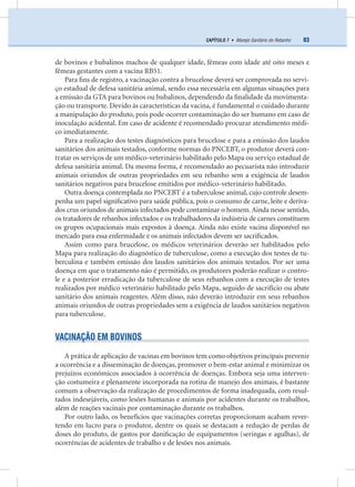 83CAPÍTULO 7 • Manejo Sanitário do Rebanho
de bovinos e bubalinos machos de qualquer idade, fêmeas com idade até oito meses e
fêmeas gestantes com a vacina RB51.
Para ﬁns de registro, a vacinação contra a brucelose deverá ser comprovada no servi-
ço estadual de defesa sanitária animal, sendo essa necessária em algumas situações para
a emissão da GTA para bovinos ou bubalinos, dependendo da ﬁnalidade da movimenta-
ção ou transporte. Devido às características da vacina, é fundamental o cuidado durante
a manipulação do produto, pois pode ocorrer contaminação do ser humano em caso de
inoculação acidental. Em caso de acidente é recomendado procurar atendimento médi-
co imediatamente.
Para a realização dos testes diagnósticos para brucelose e para a emissão dos laudos
sanitários dos animais testados, conforme normas do PNCEBT, o produtor deverá con-
tratar os serviços de um médico-veterinário habilitado pelo Mapa ou serviço estadual de
defesa sanitária animal. Da mesma forma, é recomendado ao pecuarista não introduzir
animais oriundos de outras propriedades em seu rebanho sem a exigência de laudos
sanitários negativos para brucelose emitidos por médico-veterinário habilitado.
Outra doença contemplada no PNCEBT é a tuberculose animal, cujo controle desem-
penha um papel signiﬁcativo para saúde pública, pois o consumo de carne, leite e deriva-
dos crus oriundos de animais infectados pode contaminar o homem. Ainda nesse sentido,
os tratadores de rebanhos infectados e os trabalhadores da indústria de carnes constituem
os grupos ocupacionais mais expostos à doença. Ainda não existe vacina disponível no
mercado para essa enfermidade e os animais infectados devem ser sacriﬁcados.
Assim como para brucelose, os médicos veterinários deverão ser habilitados pelo
Mapa para realização do diagnóstico de tuberculose, como a execução dos testes de tu-
berculina e também emissão dos laudos sanitários dos animais testados. Por ser uma
doença em que o tratamento não é permitido, os produtores poderão realizar o contro-
le e a posterior erradicação da tuberculose de seus rebanhos com a execução de testes
realizados por médico veterinário habilitado pelo Mapa, seguido de sacrifício ou abate
sanitário dos animais reagentes. Além disso, não deverão introduzir em seus rebanhos
animais oriundos de outras propriedades sem a exigência de laudos sanitários negativos
para tuberculose.
VACINAÇÃO EM BOVINOS
A prática de aplicação de vacinas em bovinos tem como objetivos principais prevenir
a ocorrência e a disseminação de doenças, promover o bem-estar animal e minimizar os
prejuízos econômicos associados à ocorrência de doenças. Embora seja uma interven-
ção costumeira e plenamente incorporada na rotina de manejo dos animais, é bastante
comum a observação da realização de procedimentos de forma inadequada, com resul-
tados indesejáveis, como lesões humanas e animais por acidentes durante os trabalhos,
além de reações vacinais por contaminação durante os trabalhos.
Por outro lado, os benefícios que vacinações corretas proporcionam acabam rever-
tendo em lucro para o produtor, dentre os quais se destacam a redução de perdas de
doses do produto, de gastos por daniﬁcação de equipamentos (seringas e agulhas), de
ocorrências de acidentes de trabalho e de lesões nos animais.
 