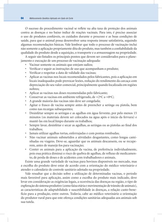 Melhoramento Genético Aplicado em Gado de Corte84
O sucesso do procedimento vacinal se reﬂete na alta taxa de proteção dos animais
contra as doenças e no baixo índice de reações vacinais. Para isto, é preciso associar
o uso de produtos conﬁáveis, os cuidados durante o processo e as boas condições de
saúde, para que o animal possa desenvolver uma resposta imune satisfatória, seguindo
algumas recomendações básicas. Vale lembrar que todo o processo de vacinação inclui
não somente a aplicação propriamente dita do produto, mas também a conﬁabilidade da
qualidade do produto desde a aquisição, o transporte e a armazenagem na propriedade.
A seguir são listados os principais pontos que devem ser considerados para o plane-
jamento e execução de um processo de vacinação adequada:
• Vacinar somente os animais que estejam sadios;
• Veriﬁcar e seguir as instruções de uso que acompanham o produto;
• Veriﬁcar e respeitar a data de validade das vacinas;
• Aplicar as vacinas nos locais recomendados pelos fabricantes, pois a aplicação em
locais inadequados pode provocar lesões, redução do rendimento da carcaça com
depreciação do seu valor comercial, principalmente quando localizada em regiões
nobres;
• Aplicar as vacinas nas doses recomendadas pelo fabricante;
• Conservar as vacinas em ambiente refrigerado, de +2ºC a +8ºC;
• A grande maioria das vacinas não deve ser congelada;
• Agitar o frasco de vacina sempre antes de preencher a seringa ou pistola, bem
como nas recargas subsequentes;
• Desinfetar sempre as seringas e as agulhas em água fervente, por pelo menos 15
minutos (os materiais devem ser colocados na água após o início da fervura) e
mantê-las em local limpo durante os trabalhos;
• Sempre lavar, desinfetar e secar as agulhas, as seringas ou as pistolas ao ﬁnal dos
trabalhos;
• Jamais utilizar agulhas tortas, enferrujadas e com pontas rombudas;
• Não vacinar animais submetidos a atividades desgastantes, como longas cami-
nhadas ou viagens. Deve-se, aguardar que os animais descansem, ou se recupe-
rem, antes de manejá-los para vacinação;
• Conter os animais para a aplicação da vacina, de preferência individualmente,
pois essa prática diminui o risco de quebra de agulhas, de reﬂuxo de medicamen-
to, de perda de doses e de acidentes com trabalhadores e animais.
Existe uma grande variedade de vacinas para bovinos disponíveis no mercado, mas
a escolha do produto deve estar de acordo com a orientação do médico veterinário e
atender o calendário de controle sanitário adotado na propriedade.
Vale ressaltar que a decisão sobre a utilização de determinadas vacinas, o período
mais favorável para aplicação, assim como a escolha do produto mais indicado, deve
levar em consideração as exigências legais, a ocorrência das doenças na região, o tipo de
exploraçãodosistemaprodutivo(comofaixaetáriaemovimentaçãodetrânsitodeanimais),
as características de adaptabilidade e suscetibilidade às doenças, a relação custo-bene-
fício para a produção, entre outros. Todavia, cabe ao médico veterinário a orientação
do produtor rural para que este ofereça condições sanitárias adequadas aos animais sob
sua tutela.
 
