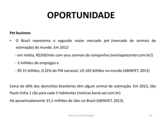 Pet business 
•O Brasil representa o segundo maior mercado pet (mercado de animais de estimação) do mundo. Em 2012: 
- em média, R$350/mês com seus animais de companhia (revistapetcenter.com.br/) 
- 3 milhões de empregos e 
- R$ 15 bilhões, 0,31% do PIB nacional, U$ 102 bilhões no mundo (ABINPET, 2013) 
Cerca de 60% dos domicílios brasileiros têm algum animal de estimação. Em 2013, São Paulo tinha 1 cão para cada 5 habitantes (noticias.band.uol.com.br) 
Há aproximadamente 37,1 milhões de cães no Brasil (ABINVET, 2013). 
OPORTUNIDADE 
Tássia Souza Bertipaglia 
62  