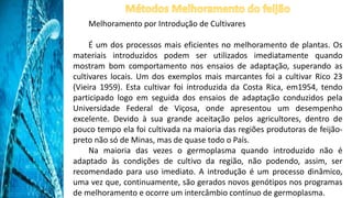 Melhoramento por Introdução de Cultivares
É um dos processos mais eficientes no melhoramento de plantas. Os
materiais introduzidos podem ser utilizados imediatamente quando
mostram bom comportamento nos ensaios de adaptação, superando as
cultivares locais. Um dos exemplos mais marcantes foi a cultivar Rico 23
(Vieira 1959). Esta cultivar foi introduzida da Costa Rica, em1954, tendo
participado logo em seguida dos ensaios de adaptação conduzidos pela
Universidade Federal de Viçosa, onde apresentou um desempenho
excelente. Devido à sua grande aceitação pelos agricultores, dentro de
pouco tempo ela foi cultivada na maioria das regiões produtoras de feijão-
preto não só de Minas, mas de quase todo o País.
Na maioria das vezes o germoplasma quando introduzido não é
adaptado às condições de cultivo da região, não podendo, assim, ser
recomendado para uso imediato. A introdução é um processo dinâmico,
uma vez que, continuamente, são gerados novos genótipos nos programas
de melhoramento e ocorre um intercâmbio contínuo de germoplasma.
 