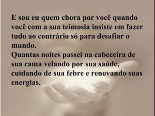 E sou eu quem chora por você quando você com a sua teimosia insiste em fazer tudo ao contrário só para desafiar o  mundo.  Quantas noites passei na cabeceira de sua cama velando por sua saúde, cuidando de sua febre e renovando suas  energias.  