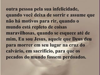 outra pessoa pela sua infelicidade,
quando você deixa de sorrir e assume que
não há motivos para rir, quando o
mundo está repleto de coisas
maravilhosas, quando se esquece até de
mim, Eu sou Jesus, aquele que Deus deu
para morrer em seu lugar na cruz do
calvário, em sacrifício, para que os
pecados do mundo fossem perdoados.
 