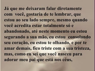 Já que me deixaram falar diretamente
com você, gostaria de te lembrar, que
estou ao seu lado sempre, mesmo quando
você acredita estar totalmente só e
abandonado, até neste momento eu estou
segurando a sua mão, eu estou consolando
seu coração, eu estou te olhando, e por te
amar demais, fico triste com a sua tristeza,
mas, como eu sei que você nasceu para
adorar meu pai que está nos céus,
 