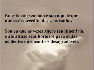 Eu estou ao seu lado e sou aquele que nunca desacredita dos seus sonhos. Sou eu que as vezes altero seu itinerário, e até atraso seus horários para evitar acidentes ou encontros desagradáveis. 