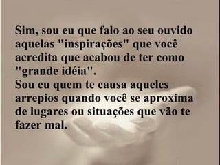 Sim, sou eu que falo ao seu ouvido aquelas "inspirações" que você acredita que acabou de ter como "grande idéia".  Sou eu quem te causa aqueles arrepios quando você se aproxima de lugares ou situações que vão te fazer mal. 