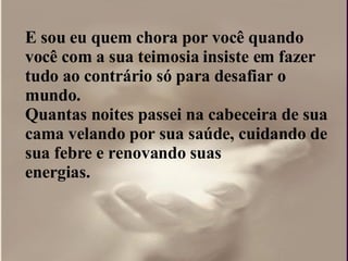 E sou eu quem chora por você quando você com a sua teimosia insiste em fazer tudo ao contrário só para desafiar o  mundo.  Quantas noites passei na cabeceira de sua cama velando por sua saúde, cuidando de sua febre e renovando suas  energias.  